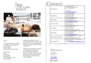 Spa Cape
                       at
                                                                       Contacts                         ACCOMMODATION
                                                                                                        reservations@capegrace.com

                         Grace                                           Reservations                   T + 27 21 410 7100

                                                                                                        FUNCTION
                                                                                                        functions@capegrace.com
                                                                                                        T +27 21 410 7099
                                                                                                        Global Sales Manager
                                                                                                        T +27 21 410 7123
                                                                         Jené Barnes                    M+27 82 804 3558
                                                                                                        Email jene@capegrace.com
                                                                                                        PR & Marketing Manager
                                                                         Nicki Linde                    T +27 21 410 7100
                                                                                                        Email nicki@capegrace.com
                                                                                                        Sales Executive – Cape Town
                                                                                                        T +27 21 410 7121
                                                                         Lanese Lubbe                   M+27 72 632 2515
                                                                                                        Email lanese@capegrace.com
                                                                                                        Sales Executive - JHB
                                                                                                        T +27 11 705 1258
                                                                         Kim Beyers                     M+27 82 883 3774
                                                                                                        Email kim.beyers@capegrace.com
                                                                                                        Sales & Marketing Manager – UK & Europe
                                                                                                        T +44 161 788 0348
                                                                         Zoe Carroll                    M+44 7783 952444
                                                                                                        Email zoe@capegrace.co.uk
                                                                                                        Sales & Marketing Manager - Americas
                                                                         Melony van der Merwe           M+1 347 496 1302
                                                                                                        Email melony@capegraceusa.com
                                                                                                        Sales Representative - South America
Details                         Located on the top floor of the                                         T +598 94 436391
                                hotel, with panoramic views of Table     Carolina Benia                 Email carolina@themarketingcollection.com

5 x Treatment Rooms including   Mountain, the city and yacht marina,
a Couple’s Treatment Room       The Spa is owned and operated by
1 x Hair Salon                  Cape Grace.
Fitness Studio
Hot Spa area which includes:    Inspired by the people and cultures      WEST QUAY
                                of Southern Africa, the flora of         VICTORIA & ALFRED WATERFRONT
                                                                         CAPE TOWN, SOUTH AFRICA
Steam Room                      the continent and traditional
                                                                         P O BOX 51387
Sauna                           African remedies, The Spa’s décor,       WATERFRONT 8002

Rain Shower                     treatments and techniques reflect        SOUTH AFRICA


Body Shower                     the strength and mystery of our          T +27 21 410 7100
                                                                         F +27 21 418 0495
Inside Relaxation Area          African heritage.                        info@capegrace.com
                                                                         www.capegrace.com
Spa Sun Deck
 