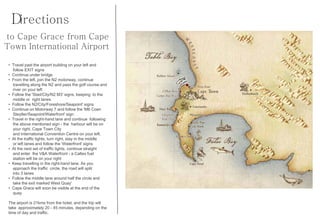 Directions
to Cape Grace from Cape
Town International Airport

 • Travel past the airport building on your left and
   follow EXIT signs
 • Continue under bridge
 • From the left, join the N2 motorway, continue
   travelling along the N2 and pass the golf course and
   river on your left
 • Follow the 'Stad/City/N2 M3' signs, keeping to the
   middle or right lanes
 • Follow the N2/City/Foreshore/Seapoint' signs
 • Continue on Motorway 7 and follow the 'M6 Coen
   Steytler/Seapoint/Waterfront' sign
 • Travel in the right-hand lane and continue following
   the above mentioned sign - the harbour will be on
   your right, Cape Town City
   and International Convention Centre on your left.
 • At the traffic lights, turn right, stay in the middle
   or left lanes and follow the 'Waterfront' signs
 • At the next set of traffic lights, continue straight
   and enter the V&A Waterfront - a Caltex fuel
   station will be on your right
 • Keep travelling in the right-hand lane. As you
   approach the traffic circle, the road will split
   into 3 lanes
 • Follow the middle lane around half the circle and
   take the exit marked West Quay'
 • Cape Grace will soon be visible at the end of the
   quay

 The airport is 21kms from the hotel, and the trip will
 take approximately 20 - 45 minutes, depending on the
 time of day and traffic.
 