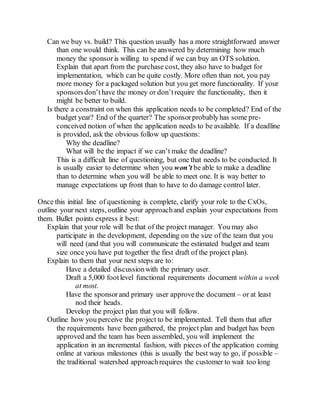 Can we buy vs. build? This question usually has a more straightforward answer
than one would think. This can be answered by determining how much
money the sponsoris willing to spend if we can buy an OTS solution.
Explain that apart from the purchase cost, they also have to budget for
implementation, which can be quite costly. More often than not, you pay
more money for a packaged solution but you get more functionality. If your
sponsorsdon’thave the money or don’trequire the functionality, then it
might be better to build.
Is there a constraint on when this application needs to be completed? End of the
budget year? End of the quarter? The sponsorprobablyhas some pre-
conceived notion of when the application needs to be available. If a deadline
is provided, ask the obvious follow up questions:
Why the deadline?
What will be the impact if we can’t make the deadline?
This is a difficult line of questioning, but one that needs to be conducted. It
is usually easier to determine when you won’t be able to make a deadline
than to determine when you will be able to meet one. It is way better to
manage expectations up front than to have to do damage control later.
Once this initial line of questioning is complete, clarify your role to the CxOs,
outline your next steps, outline your approachand explain your expectations from
them. Bullet points express it best:
Explain that your role will be that of the project manager. You may also
participate in the development, depending on the size of the team that you
will need (and that you will communicate the estimated budget and team
size once you have put together the first draft of the project plan).
Explain to them that your next steps are to:
Have a detailed discussionwith the primary user.
Draft a 5,000 footlevel functional requirements document within a week
at most.
Have the sponsorand primary user approvethe document – or at least
nod their heads.
Develop the project plan that you will follow.
Outline how you perceive the project to be implemented. Tell them that after
the requirements have been gathered, the project plan and budget has been
approved and the team has been assembled, you will implement the
application in an incremental fashion, with pieces of the application coming
online at various milestones (this is usually the best way to go, if possible –
the traditional watershed approachrequires the customer to wait too long
 