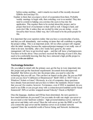 before seeing anything – and it smacks too much of the recently deceased
$200/hr dotcom days ).
Explain to them that you expect a level of cooperation from them. Probably
weekly meetings to begin with, then switching over to as needed. They also
need to commit to helping you convince the users to buy into the
application. This requires them to be excited about this project, and to
project that level of excitement to their staff as well. Change is hard, and
users don’tlike it unless they are excited by what you are doing – or are
forced by their bosses. Either way, the CxOs need to be the point people for
this.
It is important that your superiors realize that you have a concrete plan of action,
and that you will immediately start working on items that will contribute to getting
the project rolling. This is an important point. All too often a project will stagnate
after the initial meeting because the supposedprojectmanager is not really sure of
what to do next. Inevitably, after a few weeks have gone by, the senior
management will have to get involved again – and that will leave a bad impression.
You have to be the driver. Once you have received the blessing of your CxOs, they
need to be comfortable knowing that they have entrusted a high profile project to
someone who can deliver.
Technology Selection
Ok, you talked in detail with the primary user, got his buy in (very important) into
this project and got the functional requirements document done and approved.
Beautiful! But before you dive into the project plan, you need to select the
technology that you will use. This can have an impact on the plan. Do you use PHP
or do you use Java? Coldfusion or Dreamweaver? Both? J2EE or .NET? Unix or
Windows? Solaris or Linux? Obviously, in a lot of companies, these questions
have already been answered and you have to follow the standards. Doesn’t mean
that you can’t be creative, however. Forinstance, even if J2EE is mandated, do you
need to use EJBs or can you get away with a connection-poolenabled servlet based
framework? JSPs or servlets wrapped around Velocity? Oracle or MySQL?
Once the language, database and OS has been determined, the next question is:
how much hardware do you need? Can you make do with one single cpu server or
do you need a n-tier hardware solution – high powered database server, mid level
app server and dinky web server? Does the web server go into the DMZ or not? Do
you connectthe app server and the database server on an isolated network
segment? Enter the wonderful world of Server Sizing and Network Architecture.
 