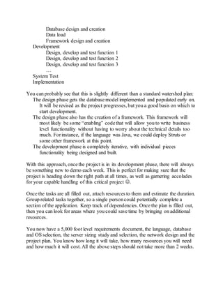 Database design and creation
Data load
Framework design and creation
Development
Design, develop and test function 1
Design, develop and test function 2
Design, develop and test function 3
…
System Test
Implementation
You can probably see that this is slightly different than a standard watershed plan:
The design phase gets the database model implemented and populated early on.
It will be revised as the project progresses, but you a good basis on which to
start development.
The design phase also has the creation of a framework. This framework will
most likely be some “enabling” codethat will allow you to write business
level functionality without having to worry about the technical details too
much. Forinstance, if the language was Java, we could deploy Struts or
some other framework at this point.
The development phase is completely iterative, with individual pieces
functionality being designed and built.
With this approach, oncethe project is in its development phase, there will always
be something new to demo each week. This is perfect for making sure that the
project is heading down the right path at all times, as well as garnering accolades
for your capable handling of this critical project .
Once the tasks are all filled out, attach resources to them and estimate the duration.
Group related tasks together, so a single personcould potentially complete a
section of the application. Keep track of dependencies. Once the plan is filled out,
then you can look for areas where you could save time by bringing on additional
resources.
You now have a 5,000 foot level requirements document, the language, database
and OS selection, the server sizing study and selection, the network design and the
project plan. You know how long it will take, how many resources you will need
and how much it will cost. All the above steps should not take more than 2 weeks.
 