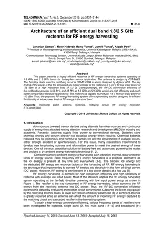 TELKOMNIKA, Vol.17, No.6, December 2019, pp.3137~3144
ISSN: 1693-6930, accredited First Grade by Kemenristekdikti, Decree No: 21/E/KPT/2018
DOI: 10.12928/TELKOMNIKA.v17i6.12314 ◼ 3137
Received January 14, 2019; Revised June 13, 2019; Accepted July 18, 2019
Architecture of an efficient dual band 1.8/2.5 GHz
rectenna for RF energy harvesting
Jahariah Sampe*1
, Noor Hidayah Mohd Yunus2
, Jumril Yunas3
, Alipah Pawi4
1,2,3
Institute of Microengineering and Nanoelectronics, Universiti Kebangsaan Malaysia (IMEN-UKM),
43600 Bangi, Selangor, Malaysia
4
Communication Technology Section, Universiti Kuala Lumpur, British Malaysian Institute (UniKL-BMI),
Batu 8, Sungai Pusu St., 53100 Gombak, Selangor, Malaysia
e-mail: jahariah@ukm.edu.my1
, noorhidayahm@unikl.edu.my2
, jumrilyunas@ukm.edu.my3
,
alipah@unikl.edu.my4
Abstract
This paper presents a highly efficient rectenna of RF energy harvesting systems operating at
1.8 GHz and 2.5 GHz bands for battery-less sensor application. The antenna is design by CST-MWS.
The Schottky diode used for rectifying circuit is HSMS 286B in which designed by Agilent ADS. The key
finding of the paper is that the simulated DC output voltage of the rectenna is 1.35 V for low input power of
-25 dBm at a high resistance load of 1M Ω. Correspondingly, the RF-DC conversion efficiency of
the rectification process is 59.51% and 45.75% at 1.8 GHz and 2.5 GHz, which are high efficiency and much
better compared to literature respectively. The rectenna is capable to produce 1.8 V from an input power of
-20 dBm. Thus, the proposed RF energy harvesting system offers a promising solution designed for efficient
functionality at a low power level of RF energy in the dual band.
Keywords: microstrip patch antenna, rectenna, rectifying circuit, RF energy harvester,
RT/Duroid 5880
Copyright © 2019 Universitas Ahmad Dahlan. All rights reserved.
1. Introduction
Autonomous powered sensor devices using alternate harmless sources and continuous
supply of energy has attracted raising attention research and development (R&D) in industry and
academia. Recently, batteries supply finite power to conventional devices. Batteries store
chemical energy and convert directly into electrical energy when required. Chemical batteries
released may be poisonous and harmful to human life and the environment if leakage occurs,
either through accident or spontaneously. For this issue, many researchers recommend to
develop new long-lasting sources and reformative power to meet the desired energy of these
devices. One of the most attractive solution for battery-free and automated powering the nodes
and devices is by ambient energy harvesting technique [1, 2].
Comparing among ambient energy for harvesting such vibration, thermal, solar and other
kinds of energy source, radio frequency (RF) energy harvesting is a practical alternative as
the RF energy is present at any time and everywhere [3-6]. The ambient RF energy and
the dedicated RF energy are resource factors of the harvesting of RF. RF energy harvesting is
the technique that implemented to convert RF energy into electricity in the form of direct current
(DC) power. However, RF energy is omnipresent in a low power density at a few µW [7].
RF energy harvesting is demand for high conversion efficiency and high sensitivity of
rectenna with average low input power. Most of the literature applies the RF energy harvesting
system operating at the far-field directive powering with low input power setup as shown in
Figure 1. The rectifier is the key component in RF energy harvesting, which converts the RF
energy from the receiving antenna into DC power. Thus, the RF-DC conversion efficiency
parameter is obtain by evaluating the rectifier circuit performance. Capturing the lower input power
by the receiving antenna leads to lower conversion efficiency parameter [8]. A pertinent antenna
is greatly required since an antenna can affect the amount of incoming RF energy captured to
the matching circuit and cascaded rectifier in the harvesting system.
To attain a high-energy conversion efficiency, various frequency bands of rectifiers have
been investigated for instance, single band [9, 10], multi band [11-13] and broadband [14]
 