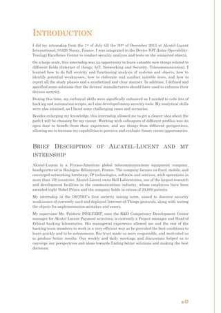 9
INTRODUCTION
I did my internship from the 1st of July till the 30th of December 2015 at Alcatel-Lucent
International, 91620 Nozay, France. I was integrated in the Device IOT (Inter-Operability-
Testing) Excellence Center to conduct security analysis and tests on the connected objects.
On a large scale, this internship was an opportunity to learn valuable new things related to
different fields (Internet of things: IoT, Networking and Security, Telecommunication). I
learned how to do full security and functioning analysis of systems and objects, how to
identify potential weaknesses, how to elaborate and conduct suitable tests, and how to
report all the study phases and a synthetized and clear manner. In addition, I defined and
specified some solutions that the devices’ manufacturers should have used to enhance their
devices security.
During this time, my technical skills were significally enhanced as I needed to code lots of
hacking and automation scripts, as I also developed many security tools. My analytical skills
were also strained, as I faced some challenging cases and scenarios.
Besides enlarging my knowledge, this internship allowed me to get a clearer idea about the
path I will be choosing for my career. Working with colleagues of different profiles was an
open door to benefit from their experience, and see things from different perspectives,
allowing me to increase my capabilities to perceive and evaluate future career opportunities.
BRIEF DESCRIPTION OF ALCATEL-LUCENT AND MY
INTERNSHIP
Alcatel-Lucent is a Franco-American global telecommunications equipment company,
headquartered in Boulogne-Billancourt, France. The company focuses on fixed, mobile, and
converged networking hardware, IP technologies, software and services, with operations in
more than 130 countries. Alcatel-Lucent owns Bell Laboratories, one of the largest research
and development facilities in the communications industry, whose employees have been
awarded eight Nobel Prizes and the company holds in excess of 29,000 patents.
My internship in the DIOTEC’s first security testing team, aimed to discover security
weaknesses of currently used and deployed Internet-of-Things protocols, along with testing
the objects for implementation mistakes and errors.
My supervisor Mr. Fréderic POILVERT, once the R&D Competency Development Center
manager for Alcatel Lucent Payment activities, is currently a Project manager and Head of
Ethical hacking laboratories. His managerial experience allowed me and the rest of the
hacking team members to work in a very efficient way as he provided the best conditions to
learn quickly and to be autonomous. His trust made us more responsible, and motivated us
to produce better results. Our weekly and daily meetings and discussions helped us to
converge our perspectives and ideas towards finding better solutions and making the best
decisions.
 
