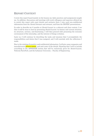 11
REPORT CONTENT
I wrote this report based mainly on the lessons my daily practices and assignments taught
me. In addition, discussions and meetings with work colleagues and superiors allowed me
to enrich this report with exact details and exclusive facts. I also used non-confidential
information from the Alcatel Intranet and extranet, and from the DIOTEC presentations.
In order to describe my 6 months at Alcatel-Lucent in a coherent and clear content, I see
that it will be wise to start by presenting Alcatel-Lucent: its history and current situation,
its structure, services, and functioning. I will then proceed with presenting the economic
environment of the internship, and the internet of things evolution.
Later on, I will continue by describing the tasks and missions that I accomplished, the
responsibilities and duties that I was assigned, and I will conclude with the reflections I
made.
Due to the existing of sensitive and confidential information, I will give some companies and
manufacturers generic names, and omit some of the details. Knowing that I will re-include
everything in the APPENDIX section that will be exclusively given for Alcatel-Lucent,
Telecom-ParisTech, and the Lebanese University – Faculty of Engineering.
 
