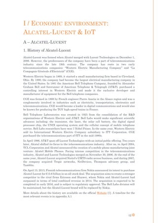 12
I / ECONOMIC ENVIRONMENT:
ALCATEL-LUCENT & IOT
A – ALCATEL-LUCENT
1. History of Alcatel-Lucent
Alcatel-Lucent was formed when Alcatel merged with Lucent Technologies on December 1,
2006. However, the predecessors of the company have been a part of telecommunications
industry since the late 19th century. The company has roots in two early
telecommunications companies: “Western Electric Manufacturing Company” and “La
Compagnie Générale d'Electricité” (CGE).
Western Electric began in 1869, it started a small manufacturing firm based in Cleveland,
Ohio. By 1880, the company had become the largest electrical manufacturing company in
the United States. In 1881 the American Bell Telephone Company, founded by Alexander
Graham Bell and forerunner of American Telephone & Telegraph (AT&T), purchased a
controlling interest in Western Electric and made it the exclusive developer and
manufacturer of equipment for the Bell telephone companies.
CGE was formed in 1898 by French engineer Pierre Azaria in the Alsace region and was a
conglomerate involved in industries such as electricity, transportation, electronics and
telecommunications. CGE would become a leader in digital communications and would also
be known for producing the TGV high-speed trains in France.
Bell Telephone Laboratories was created in 1925 from the consolidation of the R&D
organizations of Western Electric and AT&T. Bell Labs would make significant scientific
advances including: the transistor, the laser, the solar cell battery, the digital signal
processor chip, the UNIX operating system and the cellular concept of mobile telephone
service. Bell Labs researchers have won 7 Nobel Prizes. In the same year, Western Electric
sold its International Western Electric Company subsidiary to ITT Corporation. CGE
purchased the telecommunications part of ITT in the mid-1980s.
In April 1996, AT&T spun off Lucent Technologies with an initial public offering. Two years
later, Alcatel shifted its focus to the telecommunications industry. Alter on, in April 2004,
TCL Corporation and Alcatel announced the creation of a mobile phone manufacturing joint
venture: Alcatel Mobile Phones. Facing intense competition in the telecommunications
industry, Alcatel and Lucent Technologies merged on November 30, 2006. At the end of the
same year, Alcatel-Lucent acquired Nortel's UMTS radio access business, and during 2007,
the company acquired Tropic networks, NetDevices, Thompson advisory group, and
Tamblin.
On April 15, 2015, Finnish telecommunications firm Nokia announced its intent to purchase
Alcatel-Lucent for €15.6 billion in an all-stock deal. The acquisition aims to create a stronger
competitor to the rival firms Ericsson and Huawei, whom Nokia and Alcatel-Lucent had
surpassed in terms of total combined revenue in 2014. The acquisition is expected to be
completed in early 2016, and is subject to regulatory approval. The Bell Labs division will
be maintained, but the Alcatel-Lucent brand will be replaced by Nokia.
More details about the history are available on the official Website [1]. A timeline for the
most relevant events is in appendix A.1
 