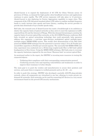 14
Alcatel-Lucent is to expand the deployment of 4G LTE for China Telecom across 12
provinces of China, as demand for high-quality ultra-broadband services and applications
continues to grow rapidly. The LTE service expansion will take place in 12 provinces.
Alcatel-Lucent is also deploying its Carrier Aggregation capability in major cities. This
component of the LTE-Advanced standard allows LTE radios to combine multiple frequency
bands to vastly increase data speeds and lower latency, enabling the service provider to
provide data downloads of up to double speeds today.
Bell Labs, the research arm of Alcatel-Lucent has made a breakthrough in its ambition to
shatter the capacity limits of optical networks as they strive to meet the explosion in traffic
expected from 5G and the Internet of Things. With this demand threatening to outstrip the
capacity limits of current optical fiber networks, at the 2015 IEEE Photonics conference Bell
Labs revealed an optical networking technology that could potentially help operators
address this expansion: a real-time space-division multiplexed optical multiple-input-
multiple-output (MIMO-SDM) system. This world’s first demonstration of the Bell Labs’
pioneered MIMO-SDM technique has the potential to increase today’s 10 to 20 Terabit-per-
second fiber capacities to Petabit-per-second capacity. The successful 6x6 MIMO-SDM real-
time experiment was conducted over a 60-km-long coupled-mode fiber in Bell Labs’ global
headquarters in New Jersey. Using the MIMO-SDM technique, Bell Labs aims to overcome
the capacity limitations imposed by the non-linear ‘Shannon limit’ on current optical fiber.
As mentioned earlier in the report, the DIOTEC is investing more resources in testing the
connected objects:
o Validating their compliance with their corresponding communication protocol
o Conducting security tests and reporting vulnerabilities and weaknesses in order to
improve their resistance to Cyber Attacks
The main goal is to push the vendors and manufacturers to secure their products and
services, and assist them to migrate to verified protocols such as 4G, 5G …etc.
In order to push this strategy, DIOTEC also developed a portable 4G/LTE plug-and-play
network, where all components are virtualized in one box, allowing to create private on-
demand 4G networks. Such networks can be used for connecting IoT devices in a very secure
environment based on the proved LTE security mechanisms.
 
