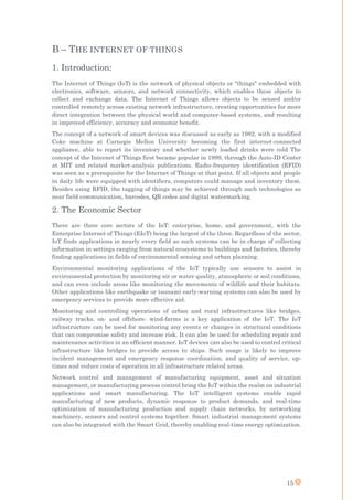 15
B – THE INTERNET OF THINGS
1. Introduction:
The Internet of Things (IoT) is the network of physical objects or "things" embedded with
electronics, software, sensors, and network connectivity, which enables these objects to
collect and exchange data. The Internet of Things allows objects to be sensed and/or
controlled remotely across existing network infrastructure, creating opportunities for more
direct integration between the physical world and computer-based systems, and resulting
in improved efficiency, accuracy and economic benefit.
The concept of a network of smart devices was discussed as early as 1982, with a modified
Coke machine at Carnegie Mellon University becoming the first internet-connected
appliance, able to report its inventory and whether newly loaded drinks were cold The
concept of the Internet of Things first became popular in 1999, through the Auto-ID Center
at MIT and related market-analysis publications. Radio-frequency identification (RFID)
was seen as a prerequisite for the Internet of Things at that point. If all objects and people
in daily life were equipped with identifiers, computers could manage and inventory them.
Besides using RFID, the tagging of things may be achieved through such technologies as
near field communication, barcodes, QR codes and digital watermarking.
2. The Economic Sector
There are three core sectors of the IoT: enterprise, home, and government, with the
Enterprise Internet of Things (EIoT) being the largest of the three. Regardless of the sector,
IoT finds applications in nearly every field as such systems can be in charge of collecting
information in settings ranging from natural ecosystems to buildings and factories, thereby
finding applications in fields of environmental sensing and urban planning.
Environmental monitoring applications of the IoT typically use sensors to assist in
environmental protection by monitoring air or water quality, atmospheric or soil conditions,
and can even include areas like monitoring the movements of wildlife and their habitats.
Other applications like earthquake or tsunami early-warning systems can also be used by
emergency services to provide more effective aid.
Monitoring and controlling operations of urban and rural infrastructures like bridges,
railway tracks, on- and offshore- wind-farms is a key application of the IoT. The IoT
infrastructure can be used for monitoring any events or changes in structural conditions
that can compromise safety and increase risk. It can also be used for scheduling repair and
maintenance activities in an efficient manner. IoT devices can also be used to control critical
infrastructure like bridges to provide access to ships. Such usage is likely to improve
incident management and emergency response coordination, and quality of service, up-
times and reduce costs of operation in all infrastructure related areas.
Network control and management of manufacturing equipment, asset and situation
management, or manufacturing process control bring the IoT within the realm on industrial
applications and smart manufacturing. The IoT intelligent systems enable rapid
manufacturing of new products, dynamic response to product demands, and real-time
optimization of manufacturing production and supply chain networks, by networking
machinery, sensors and control systems together. Smart industrial management systems
can also be integrated with the Smart Grid, thereby enabling real-time energy optimization.
 