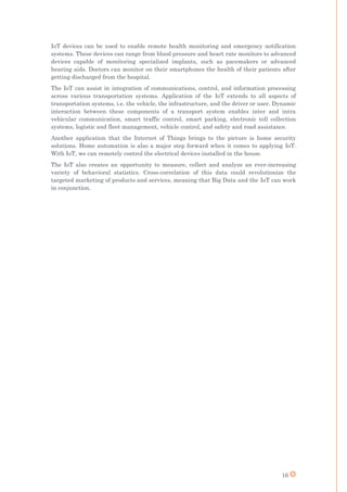 16
IoT devices can be used to enable remote health monitoring and emergency notification
systems. These devices can range from blood pressure and heart rate monitors to advanced
devices capable of monitoring specialized implants, such as pacemakers or advanced
hearing aids. Doctors can monitor on their smartphones the health of their patients after
getting discharged from the hospital.
The IoT can assist in integration of communications, control, and information processing
across various transportation systems. Application of the IoT extends to all aspects of
transportation systems, i.e. the vehicle, the infrastructure, and the driver or user. Dynamic
interaction between these components of a transport system enables inter and intra
vehicular communication, smart traffic control, smart parking, electronic toll collection
systems, logistic and fleet management, vehicle control, and safety and road assistance.
Another application that the Internet of Things brings to the picture is home security
solutions. Home automation is also a major step forward when it comes to applying IoT.
With IoT, we can remotely control the electrical devices installed in the house.
The IoT also creates an opportunity to measure, collect and analyze an ever-increasing
variety of behavioral statistics. Cross-correlation of this data could revolutionize the
targeted marketing of products and services, meaning that Big Data and the IoT can work
in conjunction.
 