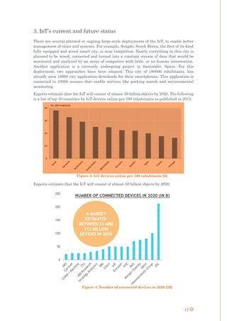 17
3. IoT’s current and future status
There are several planned or ongoing large-scale deployments of the IoT, to enable better
management of cities and systems. For example, Songdo, South Korea, the first of its kind
fully equipped and wired smart city, is near completion. Nearly everything in this city is
planned to be wired, connected and turned into a constant stream of data that would be
monitored and analyzed by an array of computers with little, or no human intervention.
Another application is a currently undergoing project in Santander, Spain. For this
deployment, two approaches have been adopted. This city of 180000 inhabitants, has
already seen 18000 city application downloads for their smartphones. This application is
connected to 10000 sensors that enable services like parking search and environmental
monitoring.
Experts estimate that the IoT will consist of almost 50 billion objects by 2020. The following
is a list of top 10 countries by IoT devices online per 100 inhabitants as published in 2015.
Figure 3: IoT devices online per 100 inhabitants [2]
Experts estimate that the IoT will consist of almost 50 billion objects by 2020:
Figure 4: Number of connected devices in 2020 [29]
 