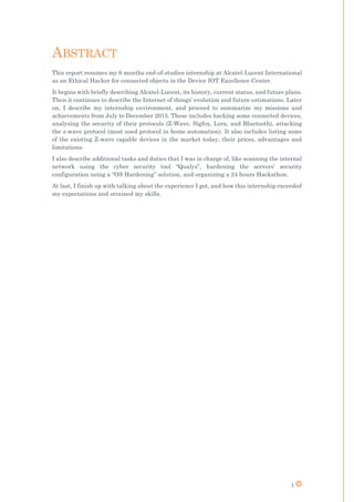1
ABSTRACT
This report resumes my 6 months end-of-studies internship at Alcatel-Lucent International
as an Ethical Hacker for connected objects in the Device IOT Excellence Center.
It begins with briefly describing Alcatel-Lucent, its history, current status, and future plans.
Then it continues to describe the Internet of things’ evolution and future estimations. Later
on, I describe my internship environment, and proceed to summarize my missions and
achievements from July to December 2015. These includes hacking some connected devices,
analyzing the security of their protocols (Z-Wave, Sigfox, Lora, and Bluetooth), attacking
the z-wave protocol (most used protocol in home automation). It also includes listing some
of the existing Z-wave capable devices in the market today, their prices, advantages and
limitations.
I also describe additional tasks and duties that I was in charge of, like scanning the internal
network using the cyber security tool “Qualys”, hardening the servers’ security
configuration using a “OS Hardening” solution, and organizing a 24 hours Hackathon.
At last, I finish up with talking about the experience I got, and how this internship exceeded
my expectations and strained my skills.
 