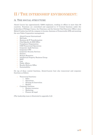 19
II / THE INTERNSHIP ENVIRONMENT:
A. THE SOCIAL STRUCTURE
Alcatel Lucent has approximately 52600 employees, working in offices in more than 90
countries. Functions are centralized and organized in 17 Central functions under the
leadership of Philippe Camus, the Chairman and the Interim Chief Executive Officer since
Michel Combes has left the company to become chairman of Numericable-SFR and awaiting
the new Nokia Corporation management:
o Alcatel-Lucent International
o Bell Labs
o Business & IT Transformation
o Chief Quality & EHS Office
o Compliance Organization
o COO Transversal Operations
o Corporate Audit Services
o Corporate CTO
o Corporate Security Services
o Finance
o Human Resources
o Intellectual Property Business Group
o IS/IT
o Law
o Public Affairs
o Results Delivery Office
o Sustainability
On top of these central functions, Alcatel-Lucent host also transversal and corporate
functions as follows:
o Transversal functions:
o Sales
o Operations
o Strategy & Innovation
o Quality
o Corporate functions
o Human resources
o Marketing
o Finance & Legal
(The leadership team is illustrated in appendix A.2)
 