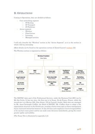 20
B. OPERATIONS
Coming to Operations, they are divided as follows:
o Core networking segment
- IP Routing
- IP Transport
- IP Platforms
o Access segment
- Wireless
- Fixed Access
- Licensing
- Managed services
I will only describe the “Wireless” section in the “Access Segment”, as it is the section in
which I did my internship
(More details can be found on the operations section of Alcatel-Lucent’s website [3])
The Wireless section is organized as follows:
The DIOTEC takes part of the Professional Services, under the Business Unit (BU) ran by
Mr Jim Cocito. It has two sites, the first one is in Nozay, Ile-de-France, France, while the
second one is in Murray Hill, New Jersey, US (at Lucent’s locals). Both sites are managed
by Mr. Jean-Christophe Coiffier, the Head of DIOTEC. Mr. Coiffier chose to adapt a flat
organization structure in the French site, creating a better team sprit as fewer management
layers increased interaction between. It also elevates each employee’s level of responsibility
so he can have more power and he can make some decisions immediately, giving the center
greater agility and mobility.
(The Nozay Site is illustrated in appendix A.3)
 