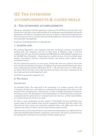 21
III/ THE INTERNSHIP
ACCOMPLISHMENTS & GAINED SKILLS
A – THE INTERNSHIP ACCOMPLISHMENTS
During my internship, I had the opportunity to discover the IoT Sector in all its forms, this
allowed me to develop a deep understanding of its challenges from both global and specific
perspectives. To make my description clear and easy to digest, I will start by listing the tools
that I was given access to, and then proceed with describing the main and the side missions
and tasks that I accomplished.
(A picture of the Hacking Lab is in Appendix B.1)
1. Available tools
The hacking laboratories were equipped with both intellectual resources and physical
hacking tools. The computers were ran by Kali Linux & Windows using a dual boot
configuration. We were also given hacking and SDR (Software defined Radio) equipment as
the HackRF One, Ubertooth… Concerning the available devices, the list included smart
watches, Surveillance Cameras, Connected switches and sensors, Smart phones, home
automation devices …
For the intellectual resources, we were given 4 books that were very useful to learn both
basic and advanced hacking techniques. In addition, these books provided information about
many communication protocols (Bluetooth, Wi-Fi…). We also had access to a NAS, where
we shared all the test plans and useful documents we find, it was also a repository for all
the scripts and tools we developed and used.
(A full list is presented in appendix C.0)
2. The duties
Introduction
As described before, the main goal of the internship is to conduct security tests and
evaluations. So there was a first phase to understand the functioning of the device (or the
protocol). This was followed by a full analysis, in order to identify all potential weaknesses
and attack vectors. The third phases is the technical phase, in which the attack environment
is prepared and the attack tools are developed and used. Later on, verified vulnerabilities
are reported along with all the test results.
In order to write professional security reports, I downloaded security penetration test
reports made by three leading Cyber Security companies (Attached with this report F.0),
observed how these reports are structured, combined them, and added more titles and
removed some others, to make a structure that fits best with my needs.
After the study of each connected device, the used tests and procedures are added to the list,
along with specifying their duration, application, and severity. The goal is to enrich the test
list making easier and faster the assessment of other similar devices.
 