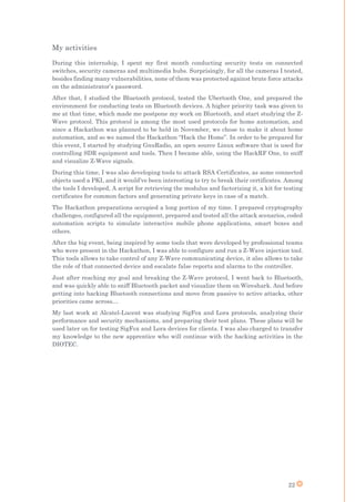 22
My activities
During this internship, I spent my first month conducting security tests on connected
switches, security cameras and multimedia hubs. Surprisingly, for all the cameras I tested,
besides finding many vulnerabilities, none of them was protected against brute force attacks
on the administrator’s password.
After that, I studied the Bluetooth protocol, tested the Ubertooth One, and prepared the
environment for conducting tests on Bluetooth devices. A higher priority task was given to
me at that time, which made me postpone my work on Bluetooth, and start studying the Z-
Wave protocol. This protocol is among the most used protocols for home automation, and
since a Hackathon was planned to be held in November, we chose to make it about home
automation, and so we named the Hackathon “Hack the Home”. In order to be prepared for
this event, I started by studying GnuRadio, an open source Linux software that is used for
controlling SDR equipment and tools. Then I became able, using the HackRF One, to sniff
and visualize Z-Wave signals.
During this time, I was also developing tools to attack RSA Certificates, as some connected
objects used a PKI, and it would’ve been interesting to try to break their certificates. Among
the tools I developed, A script for retrieving the modulus and factorizing it, a kit for testing
certificates for common factors and generating private keys in case of a match.
The Hackathon preparations occupied a long portion of my time. I prepared cryptography
challenges, configured all the equipment, prepared and tested all the attack scenarios, coded
automation scripts to simulate interactive mobile phone applications, smart boxes and
others.
After the big event, being inspired by some tools that were developed by professional teams
who were present in the Hackathon, I was able to configure and run a Z-Wave injection tool.
This tools allows to take control of any Z-Wave communicating device, it also allows to take
the role of that connected device and escalate false reports and alarms to the controller.
Just after reaching my goal and breaking the Z-Wave protocol, I went back to Bluetooth,
and was quickly able to sniff Bluetooth packet and visualize them on Wireshark. And before
getting into hacking Bluetooth connections and move from passive to active attacks, other
priorities came across…
My last work at Alcatel-Lucent was studying SigFox and Lora protocols, analyzing their
performance and security mechanisms, and preparing their test plans. These plans will be
used later on for testing SigFox and Lora devices for clients. I was also charged to transfer
my knowledge to the new apprentice who will continue with the hacking activities in the
DIOTEC.
 