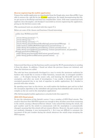 26
Reverse engineering the mobile application
Using a free mobile application we downloaded from the Google play store (SaveAPK), I was
able to retrieve the .apk file for the G_name application. By simply decompressing this file,
we got access to JavaScript and html non compiled files. Later, with some commercial tools
(apktool, Java decompiler, and dex2jar) I succeeded in reverse engineering the application,
giving me the full Java source code.
(The mentioned tools are attached with this report F.1)
Below are some of the classes and functions I found interesting:
I discovered that these are the functions used to encrypt the Wi-Fi password prior to sending
it from the phone. In addition, I found out where the previous classes are initiated, and
when the functions are called.
The code has been intentionally developed in a way to create the maximum confusion for
hackers who would like to reverse it (fake functions, unused code, re-arranged variable’s
name …). So despite having the source code, and knowing the DeviceID used for the
encryption, and after one week of investigation, I was unable to decrypt the captured
encrypted password due to my lack of expertise in mobile applications. So I decided to
proceed with other attacks.
By spending more time on this device, we could explore the hardware part and try to find
the encryption algorithm in the embedded code (guessing that embedded code cannot be as
complex as the one used in the smartphone application)
(The full decompiled mobile application is attached with this report F.1)
DOS SYN Flood attack
To test the robustness of the Switch’s server, I ran a number of SYN Flood attacks. The
result is that less than 200 SYN requests are enough to deny all other users from connecting
to the switch, causing a Denial-of-Service Attack. I also noticed that during the attack, the
port number used by the switch to communicate with the smartphone is automatically
changed, meaning that this attack will not remain effective. However, the port number was
not randomly changing, it was incremented by 1. So it was not difficult to automate the
increment of the port number during the attack whenever the switch stops accepting the
SYN requests.
public class WiFiSecurityUtil
{
private String password = "";
private String type = "";
private String username = "";
private String generatePrivateKey(String[] paramArrayOfString) { }
public boolean addNewWiFiSetting(Context paramContext) { }
public String decrypt(String paramString, Context paramContext) { }
public String encrypt(String paramString, Context paramContext, int paramInt,
String[] paramArrayOfString) { }
public String generateAuthCode(Context paramContext) { }
public String getDeviceID(Context paramContext) { }
}
 