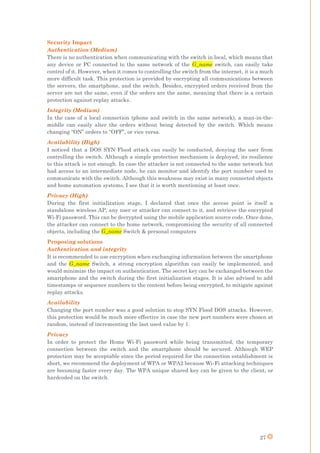 27
Security Impact
Authentication (Medium)
There is no authentication when communicating with the switch in local, which means that
any device or PC connected to the same network of the G_name switch, can easily take
control of it. However, when it comes to controlling the switch from the internet, it is a much
more difficult task. This protection is provided by encrypting all communications between
the servers, the smartphone, and the switch. Besides, encrypted orders received from the
server are not the same, even if the orders are the same, meaning that there is a certain
protection against replay attacks.
Integrity (Medium)
In the case of a local connection (phone and switch in the same network), a man-in-the-
middle can easily alter the orders without being detected by the switch. Which means
changing “ON” orders to “OFF”, or vice versa.
Availability (High)
I noticed that a DOS SYN Flood attack can easily be conducted, denying the user from
controlling the switch. Although a simple protection mechanism is deployed, its resilience
to this attack is not enough. In case the attacker is not connected to the same network but
had access to an intermediate node, he can monitor and identify the port number used to
communicate with the switch. Although this weakness may exist in many connected objects
and home automation systems, I see that it is worth mentioning at least once.
Privacy (High)
During the first initialization stage, I declared that once the access point is itself a
standalone wireless AP, any user or attacker can connect to it, and retrieve the encrypted
Wi-Fi password. This can be decrypted using the mobile application source code. Once done,
the attacker can connect to the home network, compromising the security of all connected
objects, including the G_name Switch & personal computers
Proposing solutions
Authentication and integrity
It is recommended to use encryption when exchanging information between the smartphone
and the G_name Switch, a strong encryption algorithm can easily be implemented, and
would minimize the impact on authentication. The secret key can be exchanged between the
smartphone and the switch during the first initialization stages. It is also advised to add
timestamps or sequence numbers to the content before being encrypted, to mitigate against
replay attacks.
Availability
Changing the port number was a good solution to stop SYN Flood DOS attacks. However,
this protection would be much more effective in case the new port numbers were chosen at
random, instead of incrementing the last used value by 1.
Privacy
In order to protect the Home Wi-Fi password while being transmitted, the temporary
connection between the switch and the smartphone should be secured. Although WEP
protection may be acceptable since the period required for the connection establishment is
short, we recommend the deployment of WPA or WPA2 because Wi-Fi attacking techniques
are becoming faster every day. The WPA unique shared key can be given to the client, or
hardcoded on the switch.
 