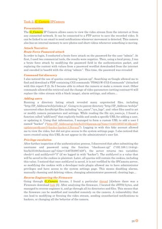 28
Task 2: G_Camera IPCamera
Presentattion
The G_Camera IP Camera allows users to view the video stream from the internet or from
any connected network. It can be connected to a FTP server to save the recorded video. It
can be linked to an email to send notifications whenever movement is detected. This camera
also has an internal memory to save photos and short videos whenever something is moving.
Attack Narrative
Brute Force Password attack
In order to login, I conducted a brute force attack on the password for the user “admin”. At
first, I used two commercial tools, the results were negative. Then, using a local proxy, I ran
a brute force attack by modifying the password field in the authentication packet, and
replacing the content with values from a password wordlist downloaded from the internet
and encoded in base64 with the string “admin:”. This time, the password was revealed
Command list discovery
I also noticed the use of queries containing “param.cgi”. Searching on Google allowed me to
find and download a PDF containing CGI commands “FI9821W-CGI-Commands” (Attached
with this report F.2). So I became able to reboot the camera or make a remote reset. Other
commands allowed the retrieval and the change of video parameters (setting contrast=0 will
replace the video stream with a black image), alarm settings, and others…
Adding users
Running a directory listing attack revealed many unprotected files, including
“http://IP_Address/web/js/index.js”. Going to its parent directory “http://IP_Address /web/js/”
uncovered other JavaScript files including “sys_users”,”sys_logs”, and other files used to set
or modify camera parameters and settings. While reading the file sys_users.js, I found a
function called “addUser()” that explicitly builds and sends a specific URL for adding a user,
or updating it. Using that information, I managed to form a custom URL to add a user I
named “hacker” (“http://IP_Address/cgi-bin/hi3510/param.cgi?time=1440159507412&cmd=
updateuser&user3=hacker:hacker:3:Normal”). Logging in with this fake account allowed
me to view the video, but did not give access to the system settings page. I also noticed that
users created using this URL do not appear in the administrator’s user list.
Privilege escalation
After further inspection of the authentication process, I discovered that after submitting the
username and password using the function “checkuser.cgi” (“192.168.1.144/cgi-
bin/hi3510/checkuser.cgi?-time=1440764987428”), the server returns two variables:
check=1 and authLevel=”3” (if we logged in with “hacker”). The authLevel is a value that
will be saved in the cookies in plaintext. Later, all queries will contain the cookies, including
this value. I noticed that once authLevel is saved, it is not verfified by the IPCamera server,
so modifying the cookies with a developer tools plugin allowed me to have administrator
privileges and have access to the system settings page. This means disabling alarms,
manually choosing and deleting videos, changing administrator password, clearing logs…
Reverse Engineering the Firmware
Going through G_Camera forums, I found a particular thread [4]where there was a
Firmware download link [5]. After analyzing the firmware, I located the JFFS2 bytes, and
managed to reverse engineer it, and go through all its directories and files. This means that
the firmware can be modified and installed remotely on the camera. A vulnerability that
can lead to modifying or freezing the video stream, sending unauthorized notifications to
hackers, or changing all the behavior of the camera.
 