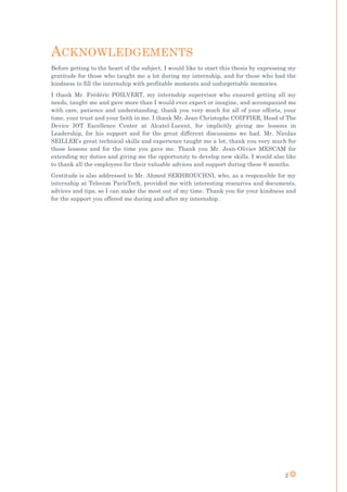 2
ACKNOWLEDGEMENTS
Before getting to the heart of the subject, I would like to start this thesis by expressing my
gratitude for those who taught me a lot during my internship, and for those who had the
kindness to fill the internship with profitable moments and unforgettable memories.
I thank Mr. Frédéric POILVERT, my internship supervisor who ensured getting all my
needs, taught me and gave more than I would ever expect or imagine, and accompanied me
with care, patience and understanding, thank you very much for all of your efforts, your
time, your trust and your faith in me. I thank Mr. Jean-Christophe COIFFIER, Head of The
Device IOT Excellence Center at Alcatel-Lucent, for implicitly giving me lessons in
Leadership, for his support and for the great different discussions we had. Mr. Nicolas
SEILLER’s great technical skills and experience taught me a lot, thank you very much for
those lessons and for the time you gave me. Thank you Mr. Jean-Olivier MESCAM for
extending my duties and giving me the opportunity to develop new skills. I would also like
to thank all the employees for their valuable advices and support during these 6 months.
Gratitude is also addressed to Mr. Ahmed SERHROUCHNI, who, as a responsible for my
internship at Telecom ParisTech, provided me with interesting resources and documents,
advices and tips, so I can make the most out of my time. Thank you for your kindness and
for the support you offered me during and after my internship.
 