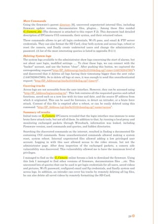 29
More Commands
Going the firmware’s parent directory [6], uncovered unprotected internal files, including
firmware update versions, documentation files, plugins… Among these files resided
G_Camera_doc (The document is attached to this report F.2). This document had detailed
description of IPCamera CGI commands, their syntax, and their returned values.
These commands allows to get all login credentials, Wi-Fi pass, and email & FTP server
credentials. They can also format the SD Card, clear both system and access logs, reboot or
reset the camera, and finally create undetected users and change the administrator’s
password. (A list of the most interesting queries is listed in appendix D.2.1)
Deleting System logs
The system logs available to the administrator show logs concerning the start of alarms, but
not about user login, modified settings …. To clear these logs, we can connect with the
“hacker” account, and use the button “clear”. After pushing this button, we captured the
corresponding request(“http://IP_Address/cgi-bin/hi3510/dellog.cgi?-time=1440762847985”)
and discovered that it deletes all logs having their timestamp bigger than the sent value
(14407628847985). So to delete all logs at once, it was enough to send this unauthenticated
request: “http://IP_Address/cgi-bin/hi3510/dellog.cgi?-time=0”.
Covering tracks
Access logs are not accessible from the user interface. However, they can be accessed using
“http://IP_Address/log/accesslog.txt”. This link contains all the requested queries and called
functions, saved each on a new line with its time and date, and the source IP address from
which it originated. This can be used for forensics, to detect an intruder, or a brute force
attack. Content of this file is emptied after a reboot, or can be easily deleted using this
command: “http://IP_Address /cgi-bin/hi3510/cleanlog.cgi?-name=access”.
Summary of results
Initial tests on G_Camera IPCamera revealed that the login interface was immune to some
brute force attack tools, but not all of them. In addition to that, by running a local proxy and
monitoring exchanged packets through Wireshark, information was leaked, including
Firmware version, used commands and queries, and hidden directories.
Searching the discovered commands on the internet, resulted in finding a documented file
containing CGI commands. Some unauthenticated commands allowed making a system
reset, system reboot. Internal unprotected files allowed adding a low privileged user
account. Logging in with this user allowed access to the video stream, but not the
administrator page. After deep inspection of the exchanged packets, a camera side
vulnerability was discovered. This vulnerability allowed me to have the maximum level of
privileges.
I managed to find on the G_Camera online forums a link to download the firmware. Using
this link I managed to find other versions of firmware, documentation files …etc. This
uncovered lots of queries that can be used to get login credentials for all users, saved videos
and pictures, Wi-Fi password, configured email and ftp credentials, and finally system and
access logs. In addition, an intruder can cover his tracks by remotely deleting all log files,
he can also delete all saved videos by remotely formatting the SD Card.
 