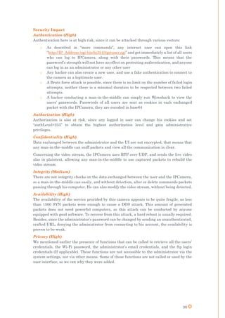 30
Security Impact
Authentication (High)
Authentication here is at high risk, since it can be attacked through various vectors:
o As described in “more commands”, any internet user can open this link
“http://IP_Address /cgi-bin/hi3510/getuser.cgi” and get immediately a list of all users
who can log to IPCamera, along with their passwords. This means that the
password’s strength will not have an effect on protecting authentication, and anyone
can log in as an administrator or any other user
o Any hacker can also create a new user, and use a fake authentication to connect to
the camera as a legitimate user.
o A Brute force attack is possible, since there is no limit on the number of failed login
attempts; neither there is a minimal duration to be respected between two failed
attempts.
o A hacker conducting a man-in-the-middle can simply run Wireshark to view the
users’ passwords. Passwords of all users are sent as cookies in each exchanged
packet with the IPCamera, they are encoded in base64
Authorization (High)
Authorization is also at risk, since any logged in user can change his cookies and set
“authLevel=255” to obtain the highest authorization level and gain administrative
privileges.
Confidentiality (High)
Data exchanged between the administrator and the UI are not encrypted, that means that
any man-in-the-middle can sniff packets and view all the communication in clear.
Concerning the video stream, the IPCamera uses RTP over UDP, and sends the live video
also in plaintext, allowing any man-in-the-middle to use captured packets to rebuild the
video stream.
Integrity (Medium)
There are not integrity checks on the data exchanged between the user and the IPCamera,
so a man-in-the-middle can easily, and without detection, alter or delete commands packets
passing through his computer. He can also modify the video stream, without being detected.
Availability (High)
The availability of the service provided by this camera appears to be quite fragile, as less
than 1500 SYN packets were enough to cause a DOS attack. This amount of generated
packets does not need powerful computers, so this attack can be conducted by anyone
equipped with good software. To recover from this attack, a hard reboot is usually required.
Besides, since the administrator’s password can be changed by sending an unauthenticated,
crafted URL, denying the administrator from connecting to his account, the availability is
proven to be weak.
Privacy (High)
We mentioned earlier the presence of functions that can be called to retrieve all the users’
credentials, the Wi-Fi password, the administrator’s email credentials, and the ftp login
credentials (If applicable). These functions are not accessible to the administrator via the
system settings, nor via other means. Some of these functions are not called or used by the
user interface, so we can why they were added.
 