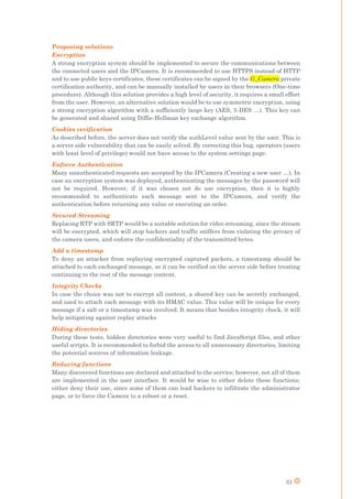 31
Proposing solutions
Encryption
A strong encryption system should be implemented to secure the communications between
the connected users and the IPCamera. It is recommended to use HTTPS instead of HTTP
and to use public keys certificates, these certificates can be signed by the G_Camera private
certification authority, and can be manually installed by users in their browsers (One-time
procedure). Although this solution provides a high level of security, it requires a small effort
from the user. However, an alternative solution would be to use symmetric encryption, using
a strong encryption algorithm with a sufficiently large key (AES, 3-DES …). This key can
be generated and shared using Diffie-Hellman key exchange algorithm.
Cookies verification
As described before, the server does not verify the authLevel value sent by the user. This is
a server side vulnerability that can be easily solved. By correcting this bug, operators (users
with least level of privilege) would not have access to the system settings page.
Enforce Authentication
Many unauthenticated requests are accepted by the IPCamera (Creating a new user …). In
case an encryption system was deployed, authenticating the messages by the password will
not be required. However, if it was chosen not do use encryption, then it is highly
recommended to authenticate each message sent to the IPCamera, and verify the
authentication before returning any value or executing an order.
Secured Streaming
Replacing RTP with SRTP would be a suitable solution for video streaming, since the stream
will be encrypted, which will stop hackers and traffic sniffers from violating the privacy of
the camera users, and enforce the confidentiality of the transmitted bytes.
Add a timestamp
To deny an attacker from replaying encrypted captured packets, a timestamp should be
attached to each exchanged message, so it can be verified on the server side before treating
continuing to the rest of the message content.
Integrity Checks
In case the choice was not to encrypt all content, a shared key can be secretly exchanged,
and used to attach each message with its HMAC value. This value will be unique for every
message if a salt or a timestamp was involved. It means that besides integrity check, it will
help mitigating against replay attacks
Hiding directories
During these tests, hidden directories were very useful to find JavaScript files, and other
useful scripts. It is recommended to forbid the access to all unnecessary directories, limiting
the potential sources of information leakage.
Reducing functions
Many discovered functions are declared and attached to the service; however, not all of them
are implemented in the user interface. It would be wise to either delete these functions;
either deny their use, since some of them can lead hackers to infiltrate the administrator
page, or to force the Camera to a reboot or a reset.
 