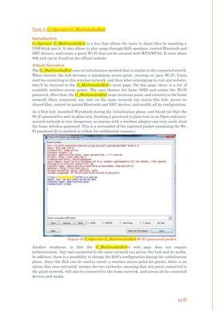 32
Task 3: G_Operator G_MultimediaHub
Introduction
G_Operator G_MultimediaHub is a box that allows the users to share files by inserting a
USB Stick into it. It also allows to play songs through HiFi speakers, control Bluetooth and
NFC devices, and create a guest Wi-Fi that can be secured with WPA/WPA2. It costs about
80$ and can be found on the official website.
Attack Narrative
The G_MultimediaHub uses an initialization method that is similar to the connected switch.
When started, the hub becomes a standalone access point, creating an open Wi-Fi. Users
start by connecting to this wireless network, and then when attempting to visit any website,
they’ll be directed to the G_MultimediaHub’s main page. On this page, there is a list of
available wireless access points. The user chooses his home SSID and enters the Wi-Fi
password. After that, the G_MultimediaHub stops its access point, and connects to the home
network. Once connected, any user on the same network can access this hub, access its
shared files, control its paired Bluetooth and NFC devices, and modify all its configuration.
As a first test, launched Wireshark during the initialization phase, and found out that the
Wi-Fi password is sent in plain text. Sending a password in plain text in an Open and none-
secured network is very dangerous, as anyone with a wireless adapter can very easily steal
the home wireless password. This is a screenshot of the captured packet containing the Wi-
Fi password (It is marked in yellow for confidential reasons.)
Another weakness, is that the G_MultimediaHub’s web page does not require
authentication. Any user connected to the same network can access this hub and its media.
In addition, there is a possibility to change the Hub’s configuration during the initialization
phase. Since the Hub can be used to create a wireless access point for guests, there is an
option that once activated, merges the two networks, meaning that any guest connected to
the guest network, will also be connected to the home network, and access all its connected
devices and media.
Figure 9: G_Operator G_MultimediaHub Wi-Fi password packet
 