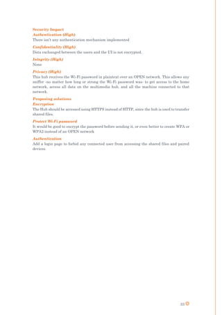 33
Security Impact
Authentication (High)
There isn’t any authentication mechanism implemented
Confidentiality (High)
Data exchanged between the users and the UI is not encrypted.
Integrity (High)
None
Privacy (High)
This hub receives the Wi-Fi password in plaintext over an OPEN network. This allows any
sniffer -no matter how long or strong the Wi-Fi password was- to get access to the home
network, access all data on the multimedia hub, and all the machine connected to that
network.
Proposing solutions
Encryption
The Hub should be accessed using HTTPS instead of HTTP, since the hub is used to transfer
shared files.
Protect Wi-Fi password
It would be good to encrypt the password before sending it, or even better to create WPA or
WPA2 instead of an OPEN network
Authentication
Add a login page to forbid any connected user from accessing the shared files and paired
devices.
 