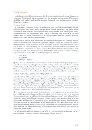 34
Task 4: Bluetooth
I worked twice on the Bluetooth protocol. The first time was just to understand the protocol,
to prepare the tools and the environment, and the next time was to use the Ubertooth to
sniff Bluetooth packets, and visualize them on Wireshark after configuring and installing
the required plugins.
Protocol Study
The Bluetooth 4.0 operates on 79x1MHz channels, from 2400MHz to 2483.5MHz. During
communications, each packet is sent over a different channel, a frequency hop theme is used
with around 1600 hops/sec. The communication model is based on a Master-Slave model,
where the Master can communicate with 7 slaves at the same time. It can be on the same
network with 255 slaves, these slaves can be inactive, parked, or active. They all share the
master’s clock, and they may become Master.
Concerning the security part, the greatest weaknesses are during the key exchange process.
Bluetooth Smart uses a custom key exchanged protocol, which is a three stage process:
During the first stage, a confirm value is calculated to make sure both communicating
parties have the same temporary key and established the same random numbers that will
be used later in the process. The second and the third stages are about exchanging the short
and the long term keys. The main issue is with the first stage, during which the temporary
key is determined in one of the three following pairing methods:
o Just Works
o 6-digit PIN
o OOB (Not Broken)
Quoting from the Bluetooth Core Spec “None of the pairing methods provide protection
against a passive eavesdropper during the pairing process as predictable or easily
established values for TK are used […]” (TK being a reference to “Temporary Key”). When
the devices begin pairing, they start to exchange values in plaintext. These values include
random numbers, and the confirm value that is calculated at the end of the first stage.
Confirm = AES (TK, AES (TK, rand XOR p1) XOR p2)
All of the values in the previous formula are sent as plaintext except for the TK. If the used
pairing method was “Just Works”, the TK is always 0. If the method was a 6-digit PIN, then
the number of possibilities is 999,999. In this case the TK can be brute forced in less than 1
second. After having the TK, it is very simple to find the Short Term key, and then the Long
Term Key, and finally all session keys. This attack is a 100% passive attack, the end user
can never know if someone has broken his key exchange process. The only secure way to
exchange long term keys is to pair in a faraday cage.
However, there is an active attack that can force a re-pairing process, so a new long term
key would be generated. Since any Bluetooth adapter can be used as a slave or as a master,
Ubertooth can be used as a Bluetooth client, and can forge the victim’s MAC address. When
the master wants to establish a connection with the victim’s slave using the long term key,
the attacker will increase its transmitted power and will tell the master that he does not
have any long term key, requesting a re-pairing process. At this stage, the attacker will go
back to sniffing mode, and will listen to the communications between the master and the
slave, and how the master will start a re-pairing operation with the real slave, leading to
finding the long term key.
The only available solutions is to either use OOB as a pairing method, either to use the SSP
(Secure Simple Pairing) to exchange and generate the long term key.
 