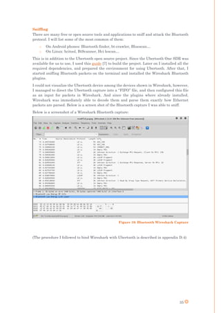 35
Sniffing
There are many free or open source tools and applications to sniff and attack the Bluetooth
protocol. I will list some of the most common of them:
o On Android phones: Bluetooth finder, bt-crawler, Bluescan…
o On Linux: hcitool, BtScanner, Hci lescan…
This is in addition to the Ubertooth open source project. Since the Ubertooth One SDR was
available for us to use, I used this guide [7] to build the project. Later on I installed all the
required dependencies, and prepared the environment for using Ubertooth. After that, I
started sniffing Bluetooth packets on the terminal and installed the Wireshark Bluetooth
plugins.
I could not visualize the Ubertooth device among the devices shown in Wireshark, however,
I managed to direct the Ubertooth capture into a “FIFO” file, and then configured this file
as an input for packets in Wireshark. And since the plugins where already installed,
Wireshark was immediately able to decode them and parse them exactly how Ethernet
packets are parsed. Below is a screen shot of the Bluetooth capture I was able to sniff.
Below is a screenshot of a Wireshark Bluetooth capture:
(The procedure I followed to bind Wireshark with Ubertooth is described in appendix D.4)
Figure 10: Bluetooth Wireshark Capture
 