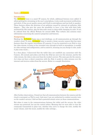 36
Task 5: S_Camera
Introduction
The S_Camera home is a smart IP camera, for which, additional features were added. It
allows getting live streaming on the user’s smartphone, it also sends movement notifications
and alerts. It has an air quality sensor and 2 built-in microphones and one built-in speaker.
These features allows the detection of air pollution caused by external air pollution, kids
diapers… They also give the users the possibility to have a live chat with their baby
monitored by this camera, play for him some music to sleep while changing its color. It can
be ordered from the official Website for around 200$. That website also contains more
information concerning the camera’s properties and features.
Footprinting
Hacking the S_Camera home was a real challenge, as all communication go through the
vendor’s cloud. To start, S_Camera home is mainly a home security camera that has more
features than the regular surveillance IP cameras. It can be connected to an iPad to view
the video stream, to listen to live recorded voice through its built-in microphone, to modify
its video settings and configuration, and to control it, meaning you can change it color, make
it play some music…
In a first phase, I discovered that the tablet does not establish any connection with the
Camera. All controls and orders sent from the iPad are sent over the internet, and for the
video stream, the video is also sent from the vendor’s servers. The same goes for the camera.
As it does not have a direct connection with the iPad, it sends its video streams over the
internet and receives orders from the servers. Below is a sample illustration:
After further observations, I found out that all communication between the camera and the
cloud is encrypted, as TLS is used. And since I am not authorized to conduct security tests
on the vendor’s servers, I did not find a potential attack vector on those communications.
But when it came to the communications between the tablet and the servers, the video
stream was protected, but not the control orders. Meaning that we were able to view the
commands transmitted in plain text, whether they serve to change the color, modify the
music volume, start the music, modify the video settings…
Internet
Figure 11: S_Camera Home
 