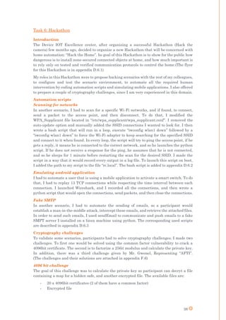 38
Task 6: Hackathon
Introduction
The Device IOT Excellence center, after organizing a successful Hackathon (Hack the
camera) few months ago, decided to organize a new Hackathon that will be concerned with
home automation: “Hack the Home”. he goal of this Hackathon is to show for the public how
dangerous is to install none-secured connected objects at home, and how much important is
to rely only on tested and verified communication protocols to control the home.(The flyer
for this Hackathon is in appendix D.6.1)
My roles in this Hackathon were to propose hacking scenarios with the rest of my colleagues,
to configure and test the scenario environment, to automate all the required human
intervention by coding automation scripts and simulating mobile applications. I also offered
to prepare a couple of cryptography challenges, since I am very experienced in this domain.
Automation scripts
Scanning for networks
In another scenario, I had to scan for a specific Wi-Fi networks, and if found, to connect,
send a packet to the access point, and then disconnect. To do that, I modified the
WPA_Supplicant file located in “/etc/wpa_supplicant/wpa_supplicant.conf”. I removed the
auto-update option and manually added the SSID connections I wanted to look for. I then
wrote a bash script that will run in a loop, execute “iwconfig wlan1 down” followed by a
“iwconfig wlan1 down” to force the Wi-Fi adapter to keep searching for the specified SSID
and connect to it when found. In every loop, the script will try to ping the access point, if he
gets a reply, it means he is connected to the correct network, and so he launches the python
script. If he does not receive a response for the ping, he assumes that he is not connected,
and so he sleeps for 1 minute before restarting the scan for the desired SSID. I made the
script in a way that it would record every output in a log file. To launch this script on boot,
I added the path to my script to the file “rc.local”. The bash script is added to appendix D.6.2
Emulating android application
I had to automate a user that is using a mobile application to activate a smart switch. To do
that, I had to replay 13 TCP connections while respecting the time interval between each
connection. I launched Wireshark, and I recorded all the connections, and then wrote a
python script that would open the connections, send packets, and then close the connections.
Fake SMTP
In another scenario, I had to automate the sending of emails, so a participant would
establish a man-in-the-middle attack, intercept these emails, and retrieve the attached files.
In order to send such emails, I used sendEmail to communicate and push emails to a fake
SMPT server I installed on a linux machine using python. The corresponding used scripts
are described in appendix D.6.3
Cryptography challenges
To validate some scenarios, participants had to solve cryptography challenges. I made two
challenges. To first one would be solved using the common factor vulnerability to crack a
4096bit certificate. The second is to factorize a 256it modulus and calculate the private key.
In addition, there was a third challenge given by Mr. Gwenel, Representing “AFTI”.
(The challenges and their solutions are attached in appendix F.6)
4096 bit challenge
The goal of this challenge was to calculate the private key so participant can decryt a file
containing a map for a hidden safe, and another encrypted file. The available files are:
- 20 x 4096bit certificates (2 of them have a common factor)
- Encrypted file
 