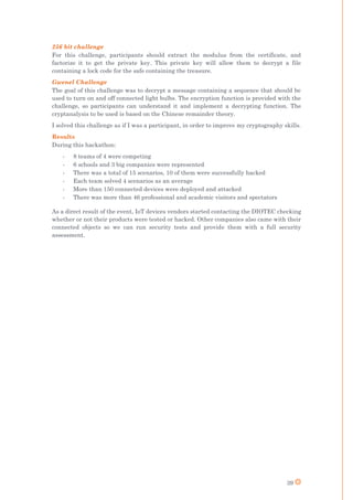 39
256 bit challenge
For this challenge, participants should extract the modulus from the certificate, and
factorize it to get the private key. This private key will allow them to decrypt a file
containing a lock code for the safe containing the treasure.
Gwenel Challenge
The goal of this challenge was to decrypt a message containing a sequence that should be
used to turn on and off connected light bulbs. The encryption function is provided with the
challenge, so participants can understand it and implement a decrypting function. The
cryptanalysis to be used is based on the Chinese remainder theory.
I solved this challenge as if I was a participant, in order to improve my cryptography skills.
Results
During this hackathon:
- 8 teams of 4 were competing
- 6 schools and 3 big companies were represented
- There was a total of 15 scenarios, 10 of them were successfully hacked
- Each team solved 4 scenarios as an average
- More than 150 connected devices were deployed and attacked
- There was more than 46 professional and academic visitors and spectators
As a direct result of the event, IoT devices vendors started contacting the DIOTEC checking
whether or not their products were tested or hacked. Other companies also came with their
connected objects so we can run security tests and provide them with a full security
assessment.
 