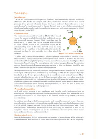 41
Task 8: Z-Wave
Introduction
Z-Wave is a radio communication protocol that has a popular use in IoT devices. It uses the
ISM band (868.42MHz in Europe), and a FSK modulation scheme. Z-wave is a closed
protocol, it is a property of sigma design. Developers and users have only access to the
controller’s API, which is provided by Sigma. The only way to get a full documentation of
the physical and access layers is through buying a developer kit from sigma design for 3000$
after signing a strict NDA.
Communication
The communication model is based on Master-Slave model,
where the master is called the controller, and the slaves are
the connected devices (nodes). Each controller can be
connected to 129 nodes. The Z-wave network is identified by
its 32bit HomeID, which is the Controller’s unique ID. All
communicating nodes in the same network share the same
HomeID, but are identified by their NodeID, which is the ID
provided to them by the controller once they joined the
network.
To add a node to a controller’s network, a human physical intervention is required. First,
the user should press 3 times on the controller’s inclusion button, so it enters the inclusion
mode and start listening to the joining-requests. Just after that, the user should press three
times on the Node’s button. The same physical intervention is required during the exclusion
process. Even though the Z-wave’s range can reach up to 50m, the distance should be less
than 2-3 meters during the inclusion/exclusion process.
During communication, controller first sends a request to the node, waits for the ACK, then
waits again for the response, and finishes up by sending an ACK for the response. Security
is defined in the Z-wave protocol, however it is considered as an optional feature. Many
articles talk about the security in the Z-Wave protocol, telling that even when security is
implemented, the initial key exchange process is vulnerable since the initialization vector
used to encrypt the first exchanged values is composed of zeros. There was no Z-wave devices
among the lab devices where security was implemented, so I was not able to verify the
information concerning key exchange process.
Protocol vulnerabilities
As I said before, security is not mandatory, and therefor rarely implemented due to
consumption and computation limitations in the connected objects. This means that once
someone gains access to the access layer of the protocol, he can easily control all Z-wave
nodes in range.
In addition, according to the Z-wave protocol, a node cannot be connected to more than one
controller at the same time, so it must be excluded from the first controller before connecting
it to the second. However, on some Z-wave devices, we were able to disconnect a node 1 from
the controller A and connect it to the controller B, using only the controller B. This can be
dangerous since a social engineer can use his skills to make the user press 3 times on the
node, and connect it on a hacker’s controller.
Existing attack tools
Some Z-Wave capable devices and dongles are provided by sigma design, while others are
SDR devices that were modified or tuned with software to operate on the Z-Wave frequency.
Figure 13: Z-Wave Network [30]
 