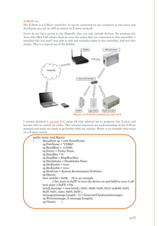 42
Z-Stick (30$)
The Z-Stick is a Z-Wave controller. It can be connected on any computer so the users and
developers can use its API to control its Z-wave network.
Users do not have access to the HomeID, they can only include devices. On windows the
Aeon labs IMA Tool allows them to view the nodes that are connected to this controller. I
installed this tool and I was able to add and excludes nodes to the controller, and test this
dongle. This is a typical use of the Z-Sitck:
I started finished a tutorial [11] using C# that allowed me to program this Z-stick and
become able to control its nodes. This tutorial improved my understanding of the Z-Wave
protocol and made me ready to go further with my attacks. Below is an example that turns
on a Z-wave switch:
public static void Main()
{ SerialPort sp = new SerialPort();
sp.PortName = "COM4";
sp.BaudRate = 115200;
sp.Parity = Parity.None;
sp.DataBits = 8;
sp.StopBits = StopBits.One;
sp.Handshake = Handshake.None;
sp.DtrEnable = true;
sp.RtsEnable = true;
sp.NewLine = System.Environment.NewLine;
sp.Open();
byte nodeId = 0x06; //6 is an example
// Set state to 0xFF to turn the device on and 0x00 to turn it off
byte state = 0xFF; // On
byte[] message = new byte[] { 0x01, 0x09, 0x00, 0x13, nodeId, 0x03,
0x20, 0x01, state, 0x05, 0x00 };
message[message.Length - 1] = GenerateChecksum(message);
sp.Write(message, 0, message.Length);
sp.Close(); }
Figure 14: Z-Stick typical use case [27]
 