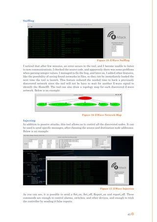 45
Sniffing
I noticed that after few minutes, an error occurs in the tool, and I become unable to listen
to new communications, I checked the source code, and apparently there was some problems
when parsing integer values. I managed to fix the bug, and later on, I added other features,
like the possibility of saving found networks in files, so they can be immediately loaded the
next time the tool is launch. This feature reduced the needed time to hack a previously
discovered network since the tool will not be have to wait for another Z-wave signal to
identify the HomeID. The tool can also draw a topology map for each discovered Z-wave
network. Below is an example:
Figure 16: Z-Wave Network Map
Injecting
In addition to passive attacks, this tool allows us to control all the discovered nodes. It can
be used to send specific messages, after choosing the source and destination node addresses.
Below is an example:
Figure 17: Z-Wave Injection
As you can see, it is possible to send a Set_on, Set_off, Report_on and report_off. These
commands are enough to control alarms, switches, and other devices, and enough to trick
the controller by sending it false reports.
Figure 15: Z-Wave Sniffing
 