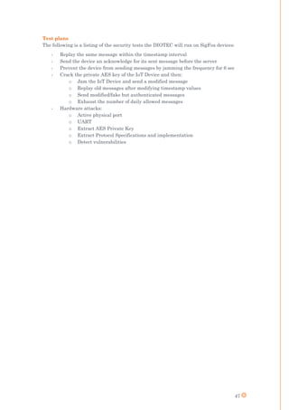 47
Test plans
The following is a listing of the security tests the DIOTEC will run on SigFox devices:
- Replay the same message within the timestamp interval
- Send the device an acknowledge for its sent message before the server
- Prevent the device from sending messages by jamming the frequency for 6 sec
- Crack the private AES key of the IoT Device and then:
o Jam the IoT Device and send a modified message
o Replay old messages after modifying timestamp values
o Send modified/fake but authenticated messages
o Exhaust the number of daily allowed messages
- Hardware attacks:
o Active physical port
o UART
o Extract AES Private Key
o Extract Protocol Specifications and implementation
o Detect vulnerabilities
 