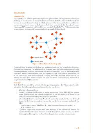 48
Task 10: Lora
Introduction
The LoRaWAN™ network protocol is a protocol optimized for battery-powered end-devices
that may be either mobile or mounted at a fixed location. LoRaWAN networks typically are
laid out in a star-of-stars topology in which gateways relay messages between end-devices
and a central network server at the backend. Gateways are connected to the network server
via standard IP connections while end devices use single-hop LoRa™ or FSK communication
to one or many gateways. All communication is generally bi-directional.
Figure 19: Lora Network Topology [16]
Communication between end-devices and gateways is spread out on different frequency
channels and data rates. The selection of the data rate is a trade-off between communication
range and message duration, communications with different data rates do not interfere with
each other. LoRa data rates range from 0.3 kbps to 50 kbps. To maximize both battery life
of the end-devices and overall network capacity, the LoRa network infrastructure can
manage the data rate and RF output for each end-device individually by means of an
adaptive data rate (ADR) scheme.
Security
Each End-Device should be activated before participating in a LoraWan network. After
activation, the following information is stored in the end-device:
- DevAddr : Device address
- AppEUI: Application identifier. A global application ID in IEEE EUI64 address
space that identifies the application provider of the end-device. It is stored in the
end-device before executing the activation procedure.
- NwkSKey: Network session key. A network session key specific for the end-device. It
is used by both the network server and the end-device to calculate and verify the
MIC:
cmac = aes128_cmac(NwkSKey, B0 | msg) (B0 containes the message length, devAddr, …)
MIC = cmac[0..3].
- AppSKey: Application session key. The AppSKey is an application session key
specific for the end-device. It is used by both the network server and the end-device
to encrypt and decrypt the payload field of application-specific data messages.
 