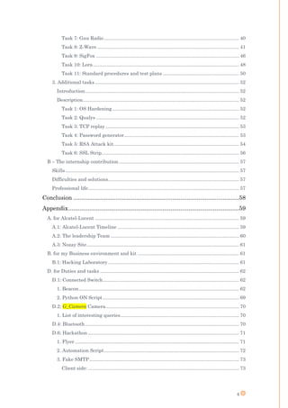 4
Task 7: Gnu Radio ..................................................................................................... 40
Task 8: Z-Wave .......................................................................................................... 41
Task 9: SigFox ........................................................................................................... 46
Task 10: Lora ............................................................................................................. 48
Task 11: Standard procedures and test plans ......................................................... 50
3. Additional tasks............................................................................................................ 52
Introduction................................................................................................................... 52
Description..................................................................................................................... 52
Task 1: OS Hardening............................................................................................... 52
Task 2: Qualys ........................................................................................................... 52
Task 3: TCP replay.................................................................................................... 53
Task 4: Password generator...................................................................................... 53
Task 5: RSA Attack kit.............................................................................................. 54
Task 6: SSL Strip....................................................................................................... 56
B – The internship contribution.......................................................................................... 57
Skills.................................................................................................................................. 57
Difficulties and solutions.................................................................................................. 57
Professional life................................................................................................................. 57
Conclusion ......................................................................................................58
Appendix.........................................................................................................59
A. for Alcatel-Lucent ............................................................................................................ 59
A.1: Alcatel-Lucent Timeline ........................................................................................... 59
A.2: The leadership Team ................................................................................................ 60
A.3: Nozay Site.................................................................................................................. 61
B. for my Business environment and kit ............................................................................ 61
B.1: Hacking Laboratory .................................................................................................. 61
D. for Duties and tasks ........................................................................................................ 62
D.1: Connected Switch...................................................................................................... 62
1. Beacon........................................................................................................................ 62
2. Python ON Script...................................................................................................... 69
D.2: G_Camera Camera.................................................................................................... 70
1. List of interesting queries......................................................................................... 70
D.4: Bluetooth ................................................................................................................... 70
D.6: Hackathon ................................................................................................................. 71
1. Flyer........................................................................................................................... 71
2. Automation Script..................................................................................................... 72
3. Fake SMTP................................................................................................................ 73
Client side: ................................................................................................................. 73
 