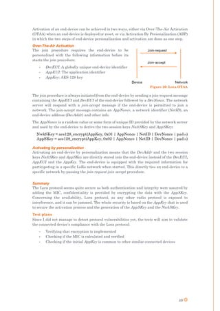 49
Activation of an end-device can be achieved in two ways, either via Over-The-Air Activation
(OTAA) when an end-device is deployed or reset, or via Activation By Personalization (ABP)
in which the two steps of end-device personalization and activation are done as one step.
Over-The-Air Activation
The join procedure requires the end-device to be
personalized with the following information before its
starts the join procedure:
- DevEUI: A globally unique end-device identifier
- AppEUI: The application identifier
- AppKey: AES-128 key
The join procedure is always initiated from the end-device by sending a join-request message
containing the AppEUI and DevEUI of the end-device followed by a DevNonce. The network
server will respond with a join-accept message if the end-device is permitted to join a
network. The join-accept message contains an AppNonce, a network identifier (NetID), an
end-device address (DevAddr) and other info.
The AppNonce is a random value or some form of unique ID provided by the network server
and used by the end-device to derive the two session keys NwkSKey and AppSKey:
NwkSKey = aes128_encrypt(AppKey, 0x01 | AppNonce | NetID | DevNonce | pad16)
AppSKey = aes128_encrypt(AppKey, 0x02 | AppNonce | NetID | DevNonce | pad16)
Activating by personalization
Activating an end-device by personalization means that the DevAddr and the two session
keys NwkSKey and AppSKey are directly stored into the end-device instead of the DevEUI,
AppEUI and the AppKey. The end-device is equipped with the required information for
participating in a specific LoRa network when started. This directly ties an end-device to a
specific network by-passing the join request-join accept procedure.
Summary
The Lora protocol seems quite secure as both authentication and integrity were assured by
adding the MIC, confidentiality is provided by encrypting the data with the AppSKey.
Concerning the availability, Lora protocol, as any other radio protocol is exposed to
interference, and it can be jammed. The whole security is based on the AppKey that is used
to secure the activation process and the generation of the AppSKey and the NwkSKey.
Test plans
Since I did not manage to detect protocol vulnerabilities yet, the tests will aim to validate
the connected device’s compliance with the Lora protocol:
- Verifying that encryption is implemented
- Checking if the MIC is calculated and verified
- Checking if the initial AppKey is common to other similar connected devices
Figure 20: Lora OTAA
 