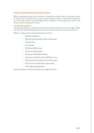 50
Task 11: Standard procedures and test plans
When conducting security tests on devices, I recorded my steps in files so it becomes easier
to conduct the test another time. It was a part of my job, in fact, to write these documents
so I can easily transfer my knowledge and my experience to the apprentice, interns and
security testers coming after I leave
Standard procedures
Standard procedures are like manuals that can be referenced to be used in test plans. They
are not tests, but they describe how to conduct a certain attack, or to use a specific tool.
Below is a listing of the standard procedures I wrote:
o APK decompilation
o Retrieving framework-res.apk and app.apk
o Combine lists
o Fuzz Attack
o SYN-Flood DOS attack
o Factorizing big integers
o Breaking x509 RSA Certificate
o Importing Certificates from HTTPS servers
o Retrieving TLS Certificates from Wireshark
o TCP injection (with/without timestamp)
o TCP replay (scapy/python)
(A full description of these procedures is in appendix D.11)
 