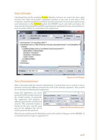 53
Task 3: TCP replay
I developed this tool for attacking G_name Switches, however, we used it for many other
security tests. This tool provides a graphical interface to the user. It will open a TCP
connection, send the entered text, and then close the connection. In case it was used to create
send information to the G_Switch switch, the ON/OFF can be sent with one button, the
same goes for alternating ON and OFF commands after specifying the time interval between
each two orders. Below is a screenshot of the application:
Figure 21: TCP Replay
Task 4: Password generator
After a discussion with the network administrator, I noticed there was a need for a tool to
generate secured and different password for each of the network equipment. This pushed
me to develop the following Java application:
Using this application, one secret
password will be enough to generate
the needed number of passwords.
The application will generate a
different password for each ID value
entered. The password length is
chosen by the user, and the same
goes for the alphabet that will be
used to generate the password.
This tool was used during the Hackathon and is still used by Colleagues at the DIOTEC. It
is attached with this report in appendix F.4
Figure 22: Password Generator
 