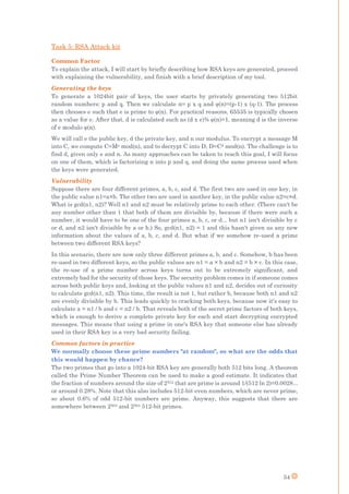 54
Task 5: RSA Attack kit
Common Factor
To explain the attack, I will start by briefly describing how RSA keys are generated, proceed
with explaining the vulnerability, and finish with a brief description of my tool.
Generating the keys
To generate a 1024bit pair of keys, the user starts by privately generating two 512bit
random num -1) x (q-1). The process
the inverse
We will call e the public key, d the private key, and n our modulus. To encrypt a message M
into C, we compute C=Me mod(n), and to decrypt C into D, D=Cd mod(n). The challenge is to
find d, given only e and n. As many approaches can be taken to reach this goal, I will focus
on one of them, which is factorizing n into p and q, and doing the same process used when
the keys were generated.
Vulnerability
Suppose there are four different primes, a, b, c, and d. The first two are used in one key, in
the public value n1=a×b. The other two are used in another key, in the public value n2=c×d.
What is gcd(n1, n2)? Well n1 and n2 must be relatively prime to each other. (There can't be
any number other than 1 that both of them are divisible by, because if there were such a
number, it would have to be one of the four primes a, b, c, or d... but n1 isn't divisible by c
or d, and n2 isn't divisible by a or b.) So, gcd(n1, n2) = 1 and this hasn't given us any new
information about the values of a, b, c, and d. But what if we somehow re-used a prime
between two different RSA keys?
In this scenario, there are now only three different primes a, b, and c. Somehow, b has been
re-used in two different keys, so the public values are n1 = a × b and n2 = b × c. In this case,
the re-use of a prime number across keys turns out to be extremely significant, and
extremely bad for the security of those keys. The security problem comes in if someone comes
across both public keys and, looking at the public values n1 and n2, decides out of curiosity
to calculate gcd(n1, n2). This time, the result is not 1, but rather b, because both n1 and n2
are evenly divisible by b. This leads quickly to cracking both keys, because now it's easy to
calculate a = n1 / b and c = n2 / b. That reveals both of the secret prime factors of both keys,
which is enough to derive a complete private key for each and start decrypting encrypted
messages. This means that using a prime in one's RSA key that someone else has already
used in their RSA key is a very bad security failing.
Common factors in practice
We normally choose these prime numbers "at random", so what are the odds that
this would happen by chance?
The two primes that go into a 1024-bit RSA key are generally both 512 bits long. A theorem
called the Prime Number Theorem can be used to make a good estimate. It indicates that
the fraction of numbers around the size of 2512 that are prime is around 1/(512 ln 2)=0.0028...
or around 0.28%. Note that this also includes 512-bit even numbers, which are never prime,
so about 0.6% of odd 512-bit numbers are prime. Anyway, this suggests that there are
somewhere between 2503 and 2504 512-bit primes.
 