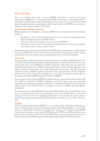 56
Task 6: SSL Strip
This is an attack I also tried on various HTTPS connections, to check if the client
implements a HTTPS only, or can accept with HTTP connections, a vulnerability that we
can exploit to get the hand on the information sent from and to the connected device. I will
start by explaining what usually happens when connecting to an HTTPS server, and then
continue to describe the concept of the attack.
Establishing a HTTPS connection
When a regular user attempts to connect to a HTTPS server using its browser, the following
happens:
o The Browser starts a TCP connection with the server using 80 as destination port,
which is the port used for the HTTP service.
o The server then asks the client to move to port 443 (HTTPS)
o The browser starts a new TCP connection over the port 445, and his is the connection
that will be used for future communication
Some web servers accept using both HTTP and HTTPS ports, meaning when a client refuses
moving to a HTTP port, the server accepts to communicate using the port 80. This assures
compatibility with very old browsers or mobile phones that do not support HTTPS.
The attack
Now to establish a SSL Strip attack, the attacker must first establish a MiTM. Then he has
to sniff all communication, and select which connections to transmit and which to stop. For
servers that accept both HTTPS and HTTP connections, SSL Strip will only allow the
communicating parties to use HTTP, allowing the attacker to view all exchanged data. But
when it comes to servers that only accept connections over the port 443, SSL Strip will
attempt to create a HTTPS connection with the server, and maintain a HTTP connection
with the client. This attack will be transparent to the end user unless he notices that its
navigator established a HTTP connection instead of HTTPS.
Some navigators have enforced HTTPS as default options, meaning that the navigator will
try at first to establish an HTTPS connection, and if the server does not accept this
connection, a warning page will pop up and the user will be notified that the connection he
will be using is not secured. If the user accepts to continue, a HTTP connection will be
established.
We tested gmail.com using Mozilla Firefox and Google Chrome. When using Firefox, there
was a warning and alert signs, but surprisingly, when using Google Chrome, there was
nothing at all, the attack was completely transparent to the end user. So we were able to
sniff all the emails, passwords, and exchanged data since there was an HTT connection
used.
Solution
HTTP Strict Transport Security (HSTS) is a web security policy mechanism which helps to
protect websites against protocol downgrade attacks and cookie hijacking. It allows web
servers to declare that web browsers should only interact with it using secure HTTPS
connections, and never via the insecure HTTP protocol. HSTS is an IETF standards track
protocol and is specified in RFC 6797. The HSTS Policy is communicated by the server to
the user agent via an HTTP response header field named "Strict-Transport-Security".
 