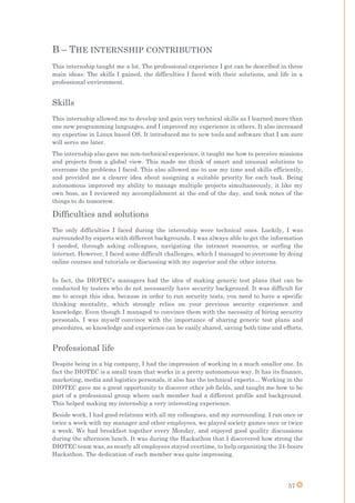 57
B – THE INTERNSHIP CONTRIBUTION
This internship taught me a lot. The professional experience I got can be described in three
main ideas: The skills I gained, the difficulties I faced with their solutions, and life in a
professional environment.
Skills
This internship allowed me to develop and gain very technical skills as I learned more than
one new programming languages, and I improved my experience in others. It also increased
my expertise in Linux based OS. It introduced me to new tools and software that I am sure
will serve me later.
The internship also gave me non-technical experience, it taught me how to perceive missions
and projects from a global view. This made me think of smart and unusual solutions to
overcome the problems I faced. This also allowed me to use my time and skills efficiently,
and provided me a clearer idea about assigning a suitable priority for each task. Being
autonomous improved my ability to manage multiple projects simultaneously, it like my
own boss, as I reviewed my accomplishment at the end of the day, and took notes of the
things to do tomorrow.
Difficulties and solutions
The only difficulties I faced during the internship were technical ones. Luckily, I was
surrounded by experts with different backgrounds. I was always able to get the information
I needed, through asking colleagues, navigating the intranet resources, or surfing the
internet. However, I faced some difficult challenges, which I managed to overcome by doing
online courses and tutorials or discussing with my superior and the other interns.
In fact, the DIOTEC’s managers had the idea of making generic test plans that can be
conducted by testers who do not necessarily have security background. It was difficult for
me to accept this idea, because in order to run security tests, you need to have a specific
thinking mentality, which strongly relies on your previous security experience and
knowledge. Even though I managed to convince them with the necessity of hiring security
personals, I was myself convince with the importance of sharing generic test plans and
procedures, so knowledge and experience can be easily shared, saving both time and efforts.
Professional life
Despite being in a big company, I had the impression of working in a much smaller one. In
fact the DIOTEC is a small team that works in a pretty autonomous way. It has its finance,
marketing, media and logistics personals, it also has the technical experts… Working in the
DIOTEC gave me a great opportunity to discover other job fields, and taught me how to be
part of a professional group where each member had a different profile and background.
This helped making my internship a very interesting experience.
Beside work, I had good relations with all my colleagues, and my surrounding. I ran once or
twice a week with my manager and other employees, we played society games once or twice
a week. We had breakfast together every Monday, and enjoyed good quality discussions
during the afternoon lunch. It was during the Hackathon that I discovered how strong the
DIOTEC team was, as nearly all employees stayed overtime, to help organizing the 24-hours
Hackathon. The dedication of each member was quite impressing.
 