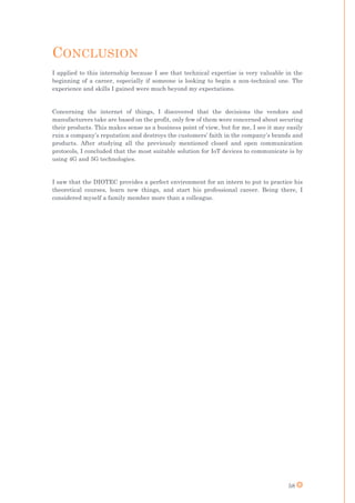 58
CONCLUSION
I applied to this internship because I see that technical expertise is very valuable in the
beginning of a career, especially if someone is looking to begin a non-technical one. The
experience and skills I gained were much beyond my expectations.
Concerning the internet of things, I discovered that the decisions the vendors and
manufacturers take are based on the profit, only few of them were concerned about securing
their products. This makes sense as a business point of view, but for me, I see it may easily
ruin a company’s reputation and destroys the customers’ faith in the company’s brands and
products. After studying all the previously mentioned closed and open communication
protocols, I concluded that the most suitable solution for IoT devices to communicate is by
using 4G and 5G technologies.
I saw that the DIOTEC provides a perfect environment for an intern to put to practice his
theoretical courses, learn new things, and start his professional career. Being there, I
considered myself a family member more than a colleague.
 