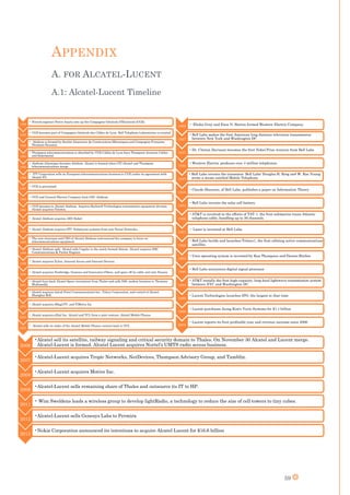 59
APPENDIX
A. FOR ALCATEL-LUCENT
A.1: Alcatel-Lucent Timeline
1898
• French engineer Pierre Azaria sets up the Compagnie Générale d'Électricité (CGE).
1925
• CGE becomes part of Compagnie Générale des Câbles de Lyon. Bell Telephone Laboratories is created
1928
• Alsthom is formed by Société Alsacienne de Constructions Mécaniques and Compagnie Française
Thomson-Houston.
1984
• Thompson telecommunications is absorbed by CGE.Cables de Lyon buys Thompson Jeumont Cables
and Kabelmetal.
1985
• Alsthom Atlantique becomes Alsthom. Alcatel is formed when CIT-Alcatel and Thompson
telecommunications merge
1986
• ITT Corporation sells its European telecommunications business to CGE under its agreement with
Alcatel NV.
1987
• CGE is privatized.
1989
• CGE and General Electric Company form GEC Alsthom.
1991
• CGE becomes to Alcatel Alsthom. Acquires Rockwell Technologies transmission equipment division.
Alcatel acquires Telettra.
1992
• Alcatel Alsthom acquires AEG Kabel.
1993
• Alcatel Alsthom acquires STC Submarine systems from now Nortel Networks.
1995
• The new chairman and CEO of Alcatel Alsthom restructured the company to focus on
telecommunications equipment
1998
• Alcatel Alsthom split. Alcatel sells Cegelec to the newly formed Alstom. Alcatel acquires DSC
Communications & Packet Engines
1999
• Alcatel acquires Xylan, Assured Access and Internet Devices.
2000
• Alcatel acquires Newbridge, Genesys and Innovative Fibers. and spins off its cable unit into Nexans
2001
• Alcatel buys back Alcatel Space investment from Thales and sells DSL modem business to Thomson
Multimedia
2002
• Alcatel acquires Astral Point Communications Inc., Telera Corporation, and control of Alcatel
Shanghai Bell.
2003
• Alcatel acquires iMagicTV, and TiMetra Inc
2004
• Alcatel acquires eDial Inc. Alcatel and TCL form a joint venture: Alcatel Mobile Phones
2005
• Alcatel sells its stake of the Alcatel Mobile Phones venture back to TCL
1869 • Elisha Gray and Enos N. Barton formed Western Electric Company.
1927
• Bell Labs makes the first American long distance television transmission
between New York and Washington DC
1937
• Dr. Clinton Davisson becomes the first Nobel Prize winners from Bell Labs
1946
• Western Electric produces over 4 million telephones.
1947
• Bell Labs invents the transistor. Bell Labs' Douglas H. Ring and W. Rae Young
wrote a memo entitled Mobile Telephony
1948
• Claude Shannon, of Bell Labs, publishes a paper on Information Theory.
1954
• Bell Labs invents the solar cell battery.
1956
• AT&T is involved in the efforts of TAT-1, the first submarine trans-Atlantic
telephone cable, handling up to 36 channels.
1957
• Laser is invented at Bell Labs.
1962
• Bell Labs builds and launches Telstar1, the first orbiting active communications
satellite.
1969
• Unix operating system is invented by Ken Thompson and Dennis Ritchie.
1980
• Bell Labs announces digital signal processor
1983
• AT&T installs the first high-capacity, long-haul lightwave transmission system
between NYC and Washington DC.
1996
• Lucent Technologies launches IPO, the largest at that time
1998
• Lucent purchases Jeong Kim's Yurie Systems for $1.1 billion
2004
• Lucent reports its first profitable year and revenue increase since 2000
2006
•Alcatel sell its satellite, railway signaling and critical security domain to Thales. On November 30 Alcatel and Lucent merge.
Alcatel-Lucent is formed. Alcatel Lucent acquires Nortel's UMTS radio access business.
2007
•Alcatel-Lucent acquires Tropic Networks, NetDevices, Thompson Advisory Group, and Tamblin.
2008
•Alcatel-Lucent acquires Motive Inc.
2009
•Alcatel-Lucent sells remaining share of Thales and outsource its IT to HP.
2011
• Wim Sweldens leads a wireless group to develop lightRadio, a technology to reduce the size of cell towers to tiny cubes.
2012
•Alcatel-Lucent sells Genesys Labs to Permira
2015
•Nokia Corporation announced its intentions to acquire Alcatel Lucent for $16.6 billion
 