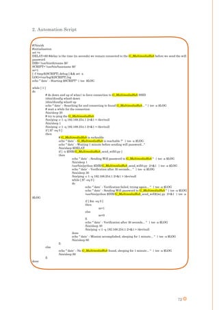 72
2. Automation Script
#!/bin/sh
#initialisation
set +e
DELAY=60 #delay is the time (in seconds) we remain connected to the G_MultimediaHub before we send the wifi
password
DIR=`/usr/bin/dirname $0`
SCRIPT=`/usr/bin/basename $0`
m=1
[ -f /tmp/${SCRIPT}.debug ] && set -x
LOG=/var/log/${SCRIPT}.log
echo "`date` - Starting $SCRIPT" | tee $LOG
while [ 1 ]
do
# do down and up of wlan1 to force connection to G_MultimediaHub SSID
/sbin/ifconfig wlan0 down
/sbin/ifconfig wlan0 up
echo "`date` - Searching for and connecting to found G_MultimediaHub... " | tee -a $LOG
# wait a while for the connection
/bin/sleep 20
# try to ping the G_MultimediaHub
/bin/ping -c 1 -q 192.168.254.1 2>&1 > /dev/null
/bin/sleep 1
/bin/ping -c 1 -q 192.168.254.1 2>&1 > /dev/null
if [ $? -eq 0 ]
then
# G_MultimediaHub is recheable
echo "`date` - G_MultimediaHub is reachable !" | tee -a $LOG
echo "`date` - Waiting 1 minute before sending wifi password..."
/bin/sleep $DELAY
if [ -x $DIR/G_MultimediaHub_send_wifi0.py ]
then
echo "`date` - Sending Wifi password to G_MultimediaHub " | tee -a $LOG
/bin/sleep 1
/usr/bin/python $DIR/G_MultimediaHub_send_wifi0.py 2>&1 | tee -a $LOG
echo "`date` - Verification after 30 seconds... " | tee -a $LOG
/bin/sleep 30
/bin/ping -c 1 -q 192.168.254.1 2>&1 > /dev/null
while [ $? -eq 0 ]
do
echo "`date` - Verification failed, trying again... " | tee -a $LOG
echo "`date` - Sending Wifi password to G_MultimediaHub " | tee -a $LOG
/usr/bin/python $DIR/G_MultimediaHub_send_wifi${m}.py 2>&1 | tee -a
$LOG
if [ $m -eq 0 ]
then
m=1
else
m=0
fi
echo "`date` - Verification after 30 seconds... " | tee -a $LOG
/bin/sleep 30
/bin/ping -c 1 -q 192.168.254.1 2>&1 > /dev/null
done
echo "`date` - Mission accomplished, sleeping for 1 minute... " | tee -a $LOG
/bin/sleep 60
fi
else
echo "`date` - No G_MultimediaHub found, sleeping for 1 minute... " | tee -a $LOG
/bin/sleep 60
fi
done
 
