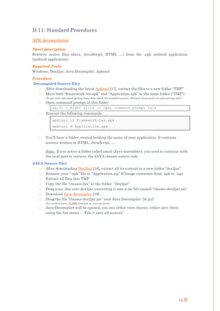 74
D.11: Standard Procedures
APK decompilation
Short description
Retrieve source files (Java, JavaScript, HTML …) from the .apk android application
(android application)
Required Tools
Windows, Dex2jar, Java Decompiler, Apktool
Procedure
Decompiled Source files
o After downloading the latest Apktool [17], extract the files to a new folder “TMP”
o Move both “framework-res.apk” and “Application.apk” to the same folder (“TMP”)
(To get more info about getting these files, check the standard process “Retrieve framework-res.apk and app.apk”)
o Open command prompt in this folder
Shift + Right click -> Open command prompt here
o Execute the following commands:
apktool if framework-res.apk
apktool d Application.apk
o You’ll have a folder created holding the name of your application. It contains
sources written in HTML, JavaScript, …
Note: If you notice a folder called smali (Java assembler), you need to continue with
the next part to retrieve the JAVA classes source code.
JAVA Source files
o After downloading Dex2jar [18], extract all its content to a new folder “dex2jar”
o Rename your “.apk” file to “Application.zip” (Change extension from .apk to .zip)
o Extract all files into TMP
o Copy the file “classes.dex” to the folder “dex2jar”
o Drag your .dex over dex2jar converting it into a jar file named “classes-dex2jar.jar”
o Download Java decompiler [19]
o Drag the file “classes-dex2jar.jar” over Java Decompiler “jd-gui”
(You need to have jdk [20] installed on your machine)
o Java Decompiler will be opened, you can either view classes, either save them
using the bar menu : “File-> save all sources”
 